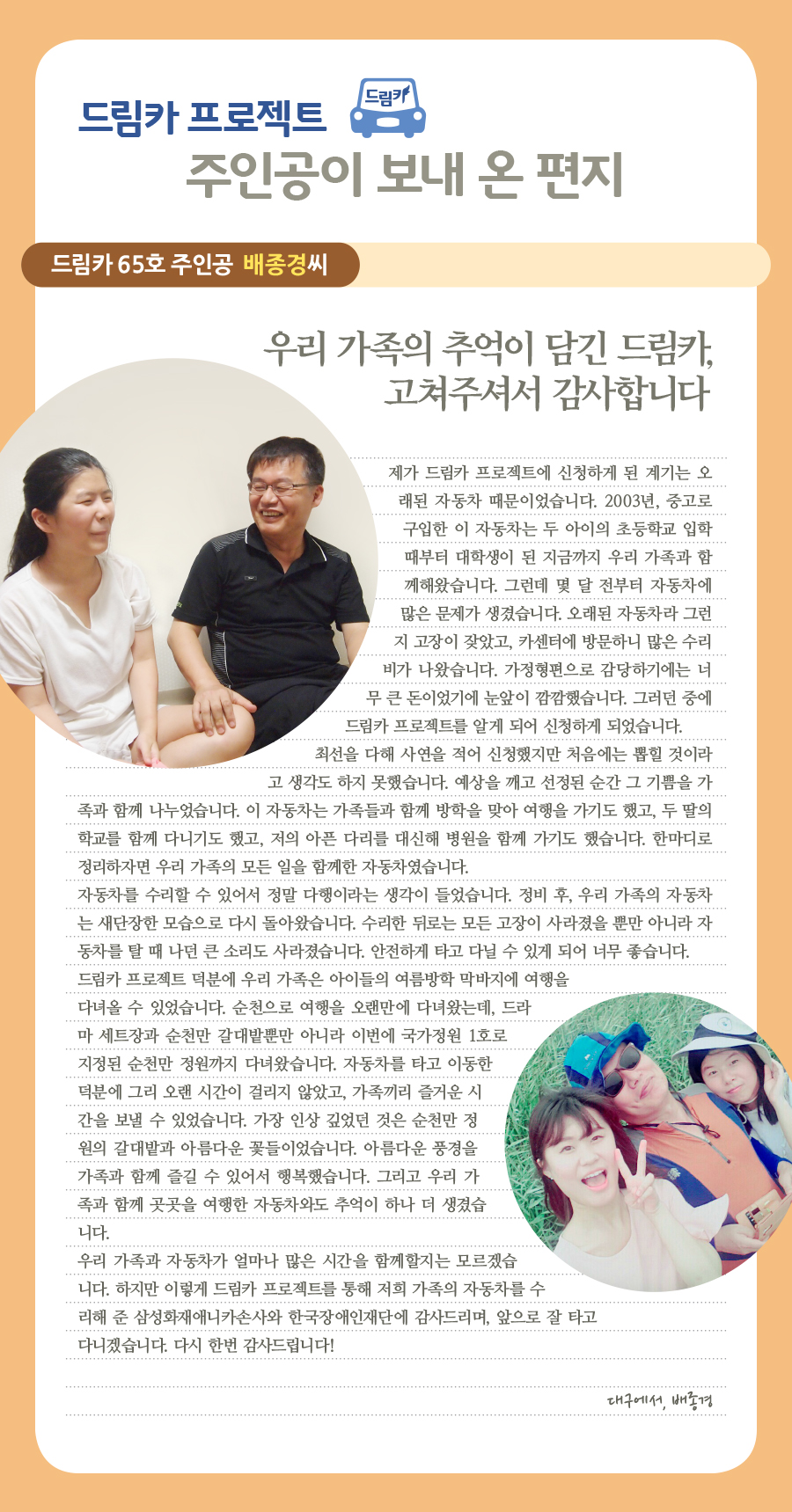 드림카 65호 수기                배종경  우리 가족의 추억이 담긴 드림카, 고쳐주셔서 감사합니다   제가 드림카 프로젝트에 신청하게 된 계기는 오래된 자동차 때문이었습니다. 2003년, 중고로 구입한 이 자동차는 두 아이의 초등학교 입학 때부터 대학생이 된 지금까지 우리 가족과 함께해왔습니다. 그런데 몇 달 전부터 자동차에 많은 문제가 생겼습니다. 오래된 자동차라서인지 잦은 고장이 났고, 카센터에 방문하니 많은 수리비가 나왔습니다. 가정형편으로 감당하기에는 너무 큰 돈이었기에 눈앞이 깜깜했습니다. 그러던 중에 드림카 프로젝트를 알게 되어 신청하게 되었습니다.  최선을 다해 사연을 적어 신청했지만 처음에는 뽑힐 것이라고 생각도 하지 못했습니다. 예상을 깨고 당첨된 순간 그 기쁨을 가족과 함께 나누었습니다. 이 자동차는 가족들과 함께 방학을 맞아 여행을 가기도 했고, 두 딸의 학교를 함께 다니기도 했고, 저의 아픈 다리를 대신해 병원을 함께 가기도 했습니다. 한마디로 정리하자면 우리 가족의 모든 일을 함께한 자동차였습니다.  자동차를 수리할 수 있어서 정말 다행이라는 생각이 들었습니다. 정비 후, 우리 가족의 자동차는 새단장한 모습으로 다시 돌아왔습니다. 수리한 뒤로는 모든 고장이 사라졌을 뿐만 아니라 자동차를 탈 때 나던 큰 소리도 사라졌습니다. 안전하게 타고 다닐 수 있게 되어 너무 좋습니다.  드림카 프로젝트 덕분에 우리 가족은 아이들의 여름방학 막바지에 여행을 다녀올 수 있었습니다. 순천으로 여행을 오랜만에 다녀왔는데, 드라마 세트장과 순천만 갈대밭뿐만 아니라 이번에 국가정원 1호로 지정된 순천만 정원까지 다녀왔습니다. 자동차를 타고 이동한 덕분에 그리 오랜 시간이 걸리지 않았고, 가족끼리 즐거운 시간을 보낼 수 있었습니다. 가장 인상 깊었던 것은 순천만 정원의 갈대밭과 아름다운 꽃들이었습니다. 아름다운 풍경을 가족과 함께 즐길 수 있어서 행복했습니다. 그리고 우리 가족과 함께 곳곳을 여행한 자동차와도 추억이 하나 더 생겼습니다.  우리 가족과 자동차가 얼마나 많은 시간을 함께할지는 모르겠습니다. 하지만 이렇게 드림카 프로젝트를 통해 저희 가족의 자동차를 수리해 준 삼성화재애니카손사와 한국장애인재단에 감사드리며, 앞으로 잘 타고 다니겠습니다. 다시 한번 감사드립니다!   대구에서, 배종경