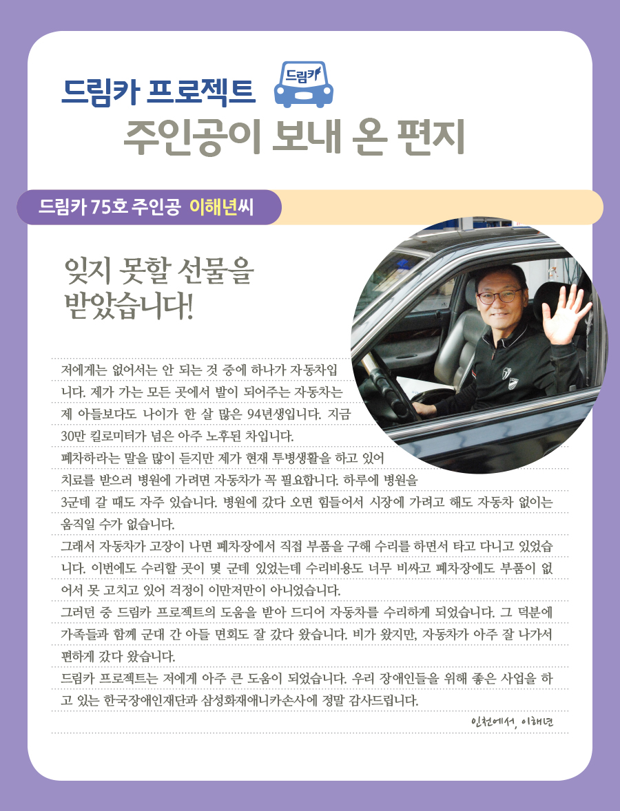 드림카 74호 주인공 이해년씨  잊지 못할 선물을 받았습니다!  저에게는 없어서는 안 되는 것 중에 하나가 자동차입니다. 제가 가는 모든 곳에서 발이 되어주는 자동차는 제 아들보다도 나이가 한 살 많은 94년생입니다. 지금 30만 킬로미터가 넘은 아주 노후된 차입니다.  폐차하라는 말을 많이 듣지만 제가 현재 투병생활을 하고 있어 치료를 받으러 병원에 가려면 자동차가 꼭 필요합니다. 하루에 병원을 3군데 갈 때도 자주 있습니다. 병원에 갔다 오면 힘들어서 시장에 가려고 해도 자동차 없이는 움직일 수가 없습니다.  그래서 자동차가 고장이 나면 폐차장에서 직접 부품을 구해 수리를 하면서 타고 다니고 있었습니다. 이번에도 수리할 곳이 몇 군데 있었는데 수리비용도 너무 비싸고 폐차장에도 부품이 없어서 못 고치고 있어 걱정이 이만저만이 아니었습니다. 그러던 중 드림카 프로젝트의 도움을 받아 드디어 자동차를 수리하게 되었습니다. 그 덕분에 가족들과 함께 군대 간 아들 면회도 잘 갔다 왔습니다. 비가 왔지만, 자동차가 아주 잘 나가서 편하게 갔다 왔습니다.  드림카 프로젝트는 저에게 아주 큰 도움이 되었습니다. 우리 장애인들을 위해 좋은 사업을 하고 있는 한국장애인재단과 삼성화재애니카손사에 정말 감사드립니다.   인천에서, 이해년