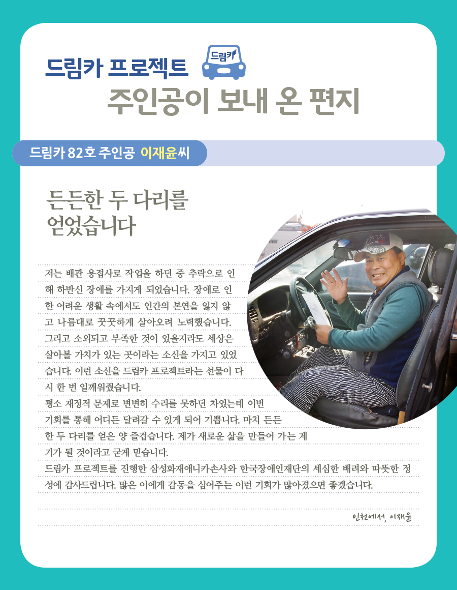 드림카 82호 주인공 이재윤씨  든든한 두 다리를 얻었습니다   저는 배관 용접사로 작업을 하던 중 추락으로 인해 하반신 장애를 가지게 되었습니다. 장애로 인한 어려운 생활 속에서도 인간의 본연을 잃지 않고 나름대로 꿋꿋하게 살아오려 노력했습니다. 그리고 소외되고 부족한 것이 있을지라도 세상은 살아볼 가치가 있는 곳이라는 소신을 가지고 있었습니다. 이런 소신을 드림카 프로젝트라는 선물이 다시 한 번 일깨워줬습니다. 평소 재정적 문제로 변변히 수리를 못하던 차였는데 이번 기회를 통해 어디든 달려갈 수 있게 되어 기쁩니다. 마치 든든한 두 다리를 얻은 양 즐겁습니다. 제가 새로운 삶을 만들어 가는 계기가 될 것이라고 굳게 믿습니다. 드림카 프로젝트를 진행한 삼성화재애니카손사와 한국장애인재단의 세심한 배려와 따뜻한 정성에 감사드립니다. 많은 이에게 감동을 심어주는 이런 기회가 많아졌으면 좋겠습니다.   인천에서, 이재윤