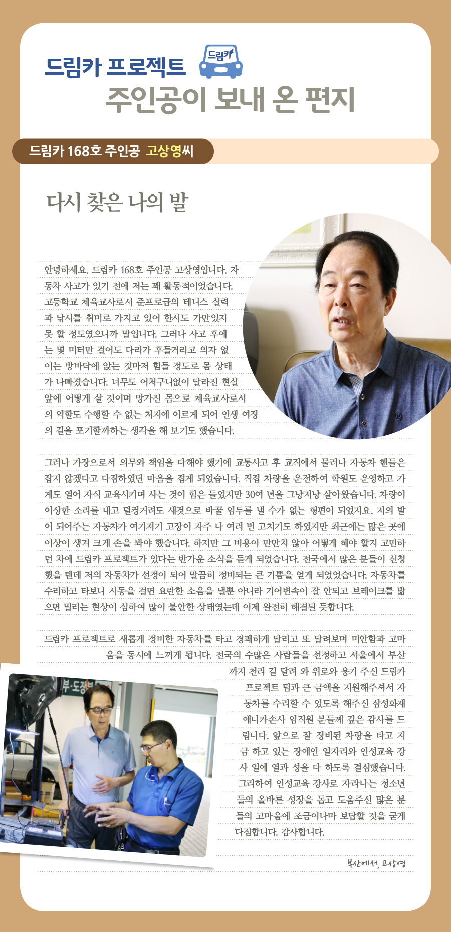 드림카 프로젝트 주인공이 보내 온 편지 드림카 168호 주인공 고상영씨 다시 찾은 나의 발 안녕하세요. 드림카 168호 주인공 고상영입니다. 자동차 사고가 있기 전에 저는 꽤 활동적이었습니다. 고등학교 체육교사로서 준프로급의 테니스 실력과 낚시를 취미로 가지고 있어 한시도 가만있지못 할 정도였으니까 말입니다. 그러나 사고 후에는 몇 미터만 걸어도 다리가 후들거리고 의자 없이는 방바닥에 앉는 것마저 힘들 정도로 몸 상태가 나빠졌습니다. 너무도 어처구니없이 달라진 현실 앞에 어떻게 살 것이며 망가진 몸으로 체육교사로서의 역할도 수행할 수 없는 처지에 이르게 되어 인생 여정의 길을 포기할까하는 생각을 해 보기도 했습니다. 그러나 가장으로서 의무와 책임을 다해야 하겠기에 교통사고 후 교직에서 물러나 자동차 핸들은 잡지 않겠다고 다짐하였던 마음을 접게 되었습니다. 직접 차량을 운전하여 학원도 운영하고 가게도 열어 자식 교육시키며 사는 것이 힘은 들었지만 30여 년을 그냥저냥 살아왔습니다. 차량이 이상한 소리를 내고 덜컹거려도 새것으로 바꿀 엄두를 낼 수가 없는 형편이 되었지요. 저의 발이 되어주는 자동차가 여기저기 고장이 자주 나 여러 번 고치기도 하였지만 최근에는 많은 곳에 이상이 생겨 크게 손을 봐야 했습니다. 하지만 그 비용이 만만치 않아 어떻게 해야 할지 고민 하던 차에 드림카 프로젝트가 있다는 반가운 소식을 듣게 되었습니다. 전국에서 많은 분들이 신청했을 텐데 저의 자동차가 선정이 되어 말끔히 정비되는 큰 기쁨을 얻게 되었었습니다. 자동차를 수리하고 타보니 시동을 걸면 요란한 소음을 낼뿐 아니라 기어변속이 잘 안되고 브레이크를 밟으면 밀리는 현상이 심하여 많이 불안한 상태였는데 이제 완전히 해결된 듯합니다. 드림카 프로젝트로 새롭게 정비한 자동차를 타고 경쾌하게 달리고 또 달려보며 미안함과 고마 움을 동시에 느끼게 됩니다. 전국의 수많은 사람들을 선정하고 서울에서 부산 까지 천리 길 달려 와 위로와 용기 주신 재단 관계자 분들과 큰 금액을 지원해주셔서 자동차를 수리할 수 있도록 해주신 삼성화재 애니카손사 임직원 분들께 깊은 감사를 드립니다. 앞으로 잘 정비된 차량을 타고 지금 하고 있는 장애인 일자리와 인성교육 강사 일에 열과 성을 다 하도록 결심했습니다. 그리하여 인성교육 강사로 자라나는 청소년 들의 올바른 성장을 돕고 도움주신 많은 분들의 고마움에 조금이나마 보답할 것을 굳게 다짐합니다. 감사합니다. 부산에서, 고상영