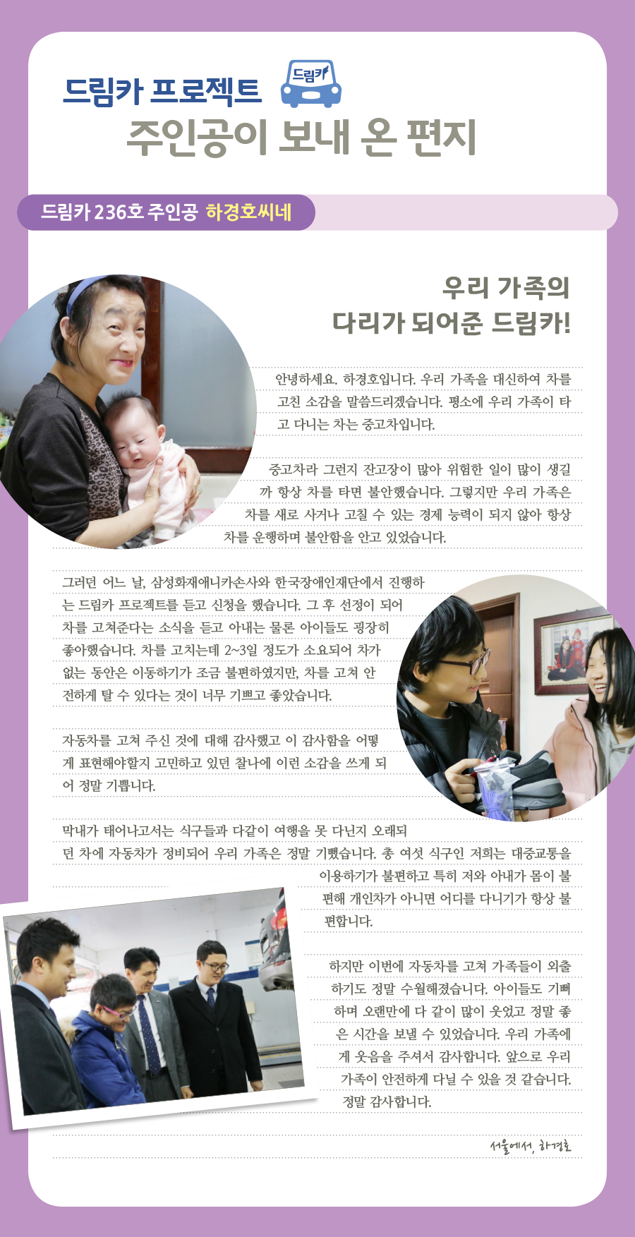 드림카 프로젝트 주인공이 보내 온 편지, 드림카 236호 주인공 하경호씨네, 우리 가족의 다리가 되어준 드림카!, 안녕하세요. 하경호입니다. 우리 가족을 대신하여 차를 고친 소감을 말씀드리겠습니다. 평소에 우리 가족이 타고 다니는 차는 중고차입니다. 중고차라 그런지 잔고장이 많아 위험한 일이 많이 생길까 항상 차를 타면 불안했습니다. 그렇지만 우리 가족은 차를 새로 사거나 고칠 수 있는 경제 능력이 되지 않아 항상 차를 운행하며 불안함을 안고 있었습니다. 그러던 어느 날, 삼성화재애니카손사와 한국장애인재단에서 진행하는 드림카 프로젝트를 듣고 신청을 했습니다. 그 후 선정이 되어 차를 고쳐준다는 소식을 듣고 아내는 물론 아이들도 굉장히 좋아했습니다. 차를 고치는데 2~3일 정도가 소요되어 차가 없는 동안은 이동하기가 조금 불편하였지만, 차를 고쳐 안전하게 탈 수 있다는 것이 너무 기쁘고 좋았습니다. 자동차를 고쳐 주신 것에 대해 감사했고 이 감사함을 어떻게 표현해야할지 고민하고 있던 찰나에 이런 소감을 쓰게 되어 정말 기쁩니다. 막내가 태어나고서는 식구들과 다같이 여행을 못 다닌지 오래되던 차에 자동차가 정비되어 우리 가족은 정말 기뻤습니다. 총 여섯 식구인 저희는 대중교통을 이용하기가 불편하고 특히 저와 아내가 몸이 불편해 개인차가 아니면 어디를 다니기가 항상 불편합니다. 하지만 이번에 자동차를 고쳐 가족들이 외출하기도 정말 수월해졌습니다. 아이들도 기뻐하며 오랜만에 다 같이 많이 웃었고 정말 좋은 시간을 보낼 수 있었습니다. 우리 가족에게 웃음을 주셔서 감사합니다. 앞으로 우리 가족이 안전하게 다닐 수 있을 것 같습니다. 정말 감사합니다. 서울에서, 하경호