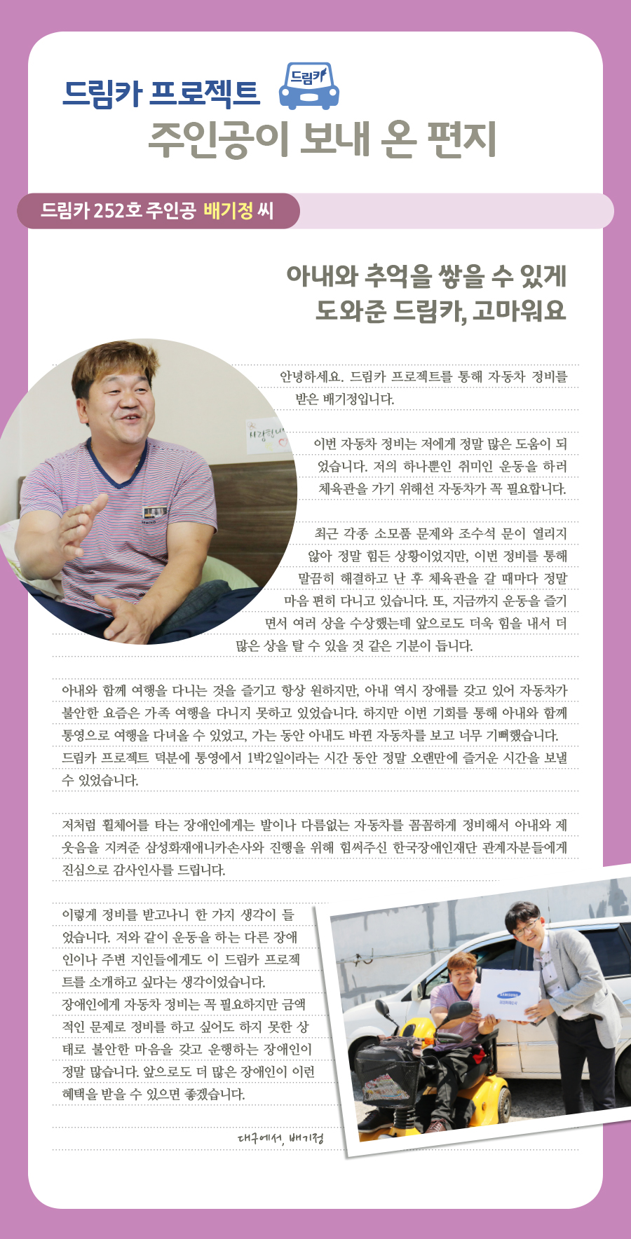 드림카 프로젝트 주인공이 보내 온 편지, 드림카 252호 주인공 배기정 씨, 아내와 추억을 쌓을 수 있게 도와준 드림카, 고마워요, 안녕하세요. 드림카 프로젝트를 통해 자동차 정비를 받은 배기정입니다. 이번 자동차 정비는 저에게 정말 많은 도움이 되었습니다. 저의 하나뿐인 취미인 운동을 하러 체육관을 가기 위해선 자동차가 꼭 필요합니다. 최근 각종 소모품 문제와 조수석 문이 열리지 않아 정말 힘든 상황이었지만, 이번 정비를 통해 말끔히 해결하고 난 후 체육관을 갈 때마다 정말 마음 편히 다니고 있습니다. 또, 지금까지 운동을 즐기면서 여러 상을 수상했는데 앞으로도 더욱 힘을 내서 더 많은 상을 탈 수 있을 것 같은 기분이 듭니다. 아내와 함께 여행을 다니는 것을 즐기고 항상 원하지만, 아내 역시 장애를 갖고 있어 자동차가 불안한 요즘은 가족 여행을 다니지 못하고 있었습니다. 하지만 이번 기회를 통해 아내와 함께 통영으로 여행을 다녀올 수 있었고, 가는 동안 아내도 바뀐 자동차를 보고 너무 기뻐했습니다. 드림카 프로젝트 덕분에 통영에서 1박2일이라는 시간 동안 정말 오랜만에 즐거운 시간을 보낼 수 있었습니다. 저처럼 휠체어를 타는 장애인에게는 발이나 다름없는 자동차를 꼼꼼하게 정비해서 아내와 제 웃음을 지켜준 삼성화재애니카손사와 진행을 위해 힘써주신 한국장애인재단 관계자분들에게 진심으로 감사인사를 드립니다. 이렇게 정비를 받고나니 한 가지 생각이 들었습니다. 저와 같이 운동을 하는 다른 장애인이나 주변 지인들에게도 이 드림카 프로젝트를 소개하고 싶다는 생각이었습니다. 장애인에게 자동차 정비는 꼭 필요하지만 금액적인 문제로 정비를 하고 싶어도 하지 못한 상태로 불안한 마음을 갖고 운행하는 장애인이 정말 많습니다. 앞으로도 더 많은 장애인이 이런 혜택을 받을 수 있으면 좋겠습니다. 대구에서, 배기정