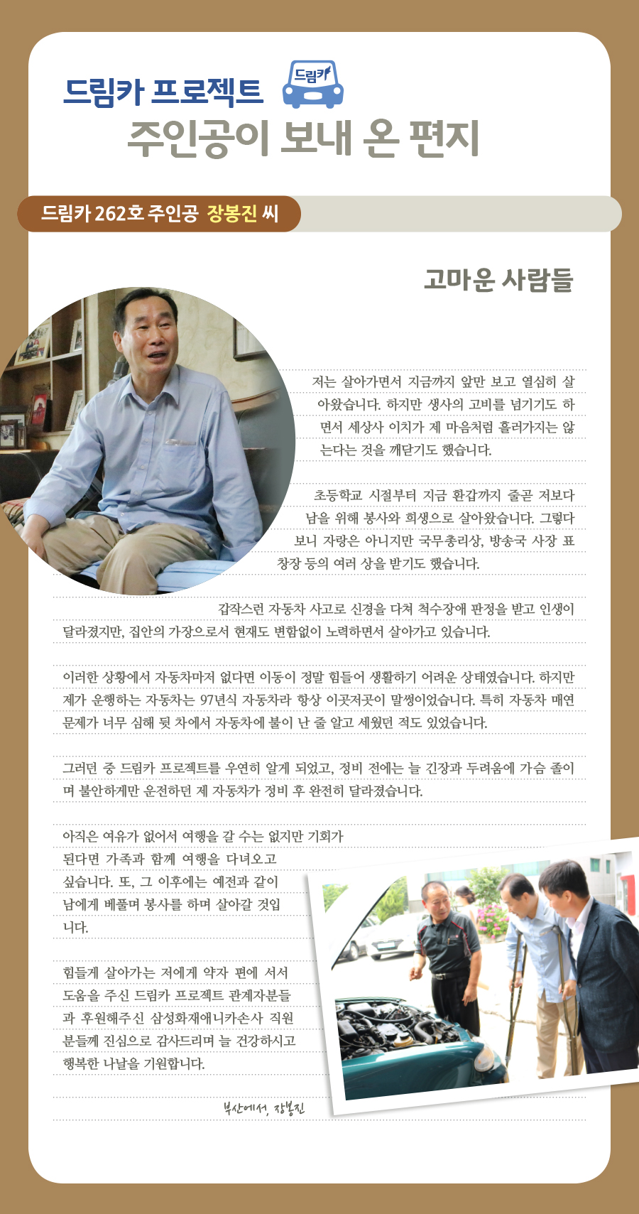 드림카 프로젝트 주인공이 보내 온 편지, 드림카 262호 주인공 장봉진 씨, 고마운 사람들, 저는 살아가면서 지금까지 앞만 보고 열심히 살아왔습니다. 하지만 생사의 고비를 넘기기도 하면서 세상사 이치가 제 마음처럼 흘러가지는 않는다는 것을 깨닫기도 했습니다. 초등학교 시절부터 지금 환갑까지 줄곧 저보다 남을 위해 봉사와 희생으로 살아왔습니다. 그렇다보니 자랑은 아니지만 국무총리상, 방송국 사장 표창장 등의 여러 상을 받기도 했습니다. 갑작스런 자동차 사고로 신경을 다쳐 척수장애 판정을 받고 인생이 달라졌지만, 집안의 가장으로서 현재도 변함없이 노력하면서 살아가고 있습니다. 이러한 상황에서 자동차마저 없다면 이동이 정말 힘들어 생활하기 어려운 상태였습니다. 하지만 제가 운행하는 자동차는 97년식 자동차라 항상 이곳저곳이 말썽이었습니다. 특히 자동차 매연 문제가 너무 심해 뒷 차에서 자동차에 불이 난 줄 알고 세웠던 적도 있었습니다. 그러던 중 드림카 프로젝트를 우연히 알게 되었고, 정비 전에는 늘 긴장과 두려움에 가슴 졸이며 불안하게만 운전하던 제 자동차가 정비 후 완전히 달라졌습니다. 아직은 여유가 없어서 여행을 갈 수는 없지만 기회가 된다면 가족과 함께 여행을 다녀오고 싶습니다. 또, 그 이후에는 예전과 같이 남에게 베풀며 봉사를 하며 살아갈 것입니다. 힘들게 살아가는 저에게 약자 편에 서서 도움을 주신 드림카 프로젝트 관계자분들과 후원해주신 삼성화재애니카손사 직원분들께 진심으로 감사드리며 늘 건강하시고 행복한 나날을 기원합니다. 부산에서, 장봉진