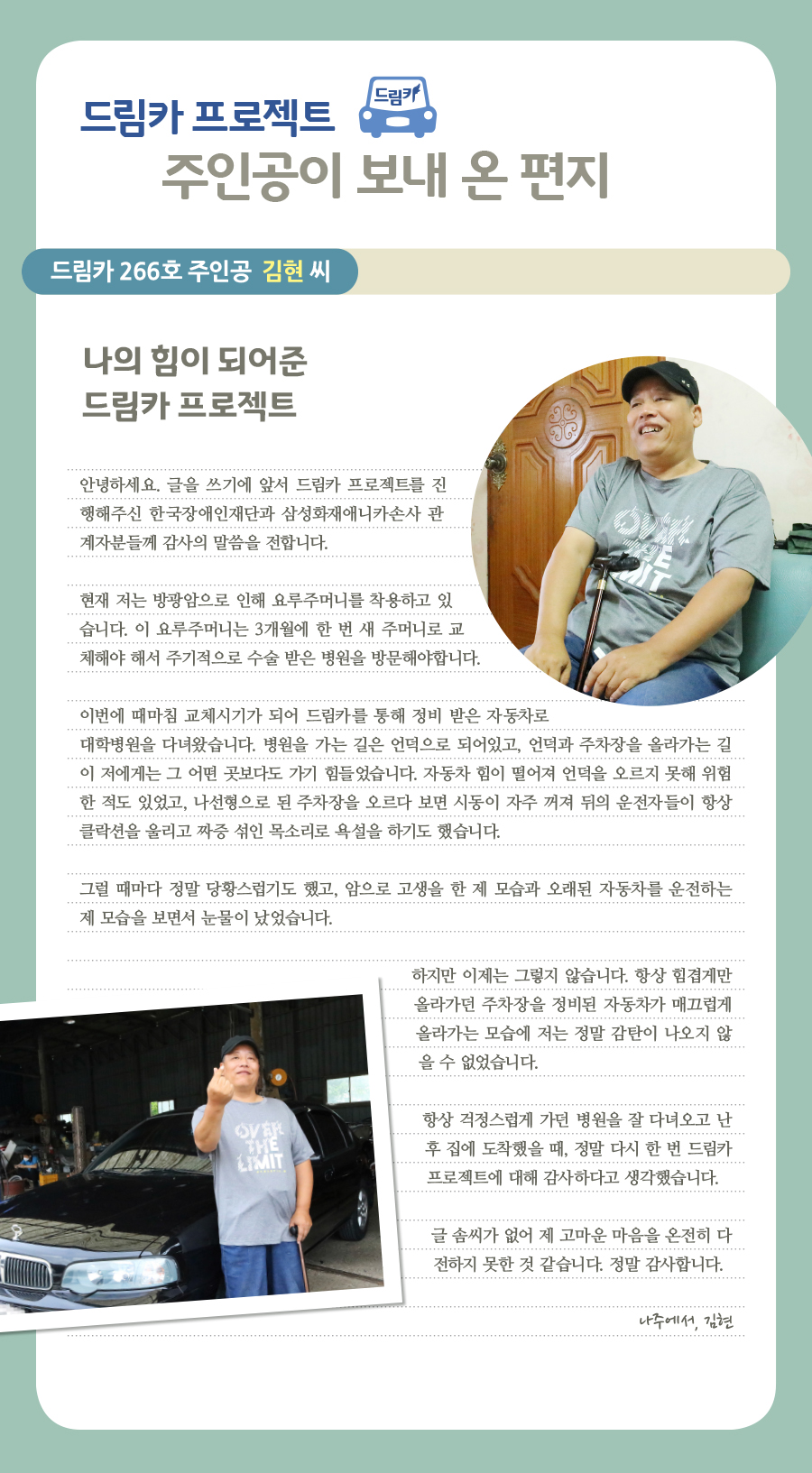 드림카 프로젝트 주인공이 보내 온 편지, 드림카 266호 주인공 김현 씨, 나의 힘이 되어준 드림카 프로젝트, 안녕하세요. 글을 쓰기에 앞서 드림카 프로젝트를 진행해주신 한국장애인재단과 삼성화재애니카손사 관계자분들께 감사의 말씀을 전합니다. 현재 저는 방광암으로 인해 요루주머니를 착용하고 있습니다. 이 요루주머니는 3개월에 한 번 새 주머니로 교체해야 해서 주기적으로 수술 받은 병원을 방문해야합니다. 이번에 때마침 교체시기가 되어 드림카를 통해 정비 받은 자동차로 대학병원을 다녀왔습니다. 병원을 가는 길은 언덕으로 되어있고, 언덕과 주차장을 올라가는 길이 저에게는 그 어떤 곳보다도 가기 힘들었습니다. 자동차 힘이 떨어져 언덕을 오르지 못해 위험한 적도 있었고, 나선형으로 된 주차장을 오르다 보면 시동이 자주 꺼져 뒤의 운전자들이 항상 클락션을 울리고 짜증 섞인 목소리로 욕설을 하기도 했습니다. 그럴 때마다 정말 당황스럽기도 했고, 암으로 고생을 한 제 모습과 오래된 자동차를 운전하는 제 모습을 보면서 눈물이 났었습니다. 하지만 이제는 그렇지 않습니다. 항상 힘겹게만 올라가던 주차장을 정비된 자동차가 매끄럽게 올라가는 모습에 저는 정말 감탄이 나오지 않을 수 없었습니다. 항상 걱정스럽게 가던 병원을 잘 다녀오고 난 후 집에 도착했을 때, 정말 다시 한 번 드림카 프로젝트에 대해 감사하다고 생각했습니다. 글 솜씨가 없어 제 고마운 마음을 온전히 전하지 못한 것 같습니다. 정말 감사합니다. 나주에서, 김현