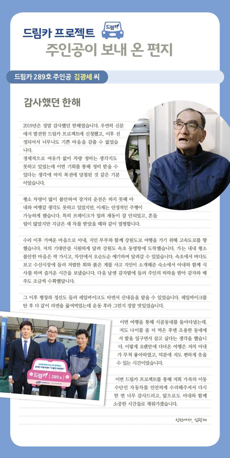 드림카 프로젝트 주인공이 보내 온 편지, 드림카 289호 주인공 김광세 씨, 감사했던 한해, 2019년은 정말 감사했던 한해였습니다. 우연히 신문에서 발견한 드림카 프로젝트에 신청했고, 이후 선정되어서 너무나도 기쁜 마음을 감출 수 없었습니다. 경제적으로 여유가 없어 차량 정비는 생각지도 못하고 있었는데 이번 기회를 통해 정비 받을 수 있다는 생각에 마치 복권에 당첨된 것 같은 기분이었습니다. 평소 차량이 많이 불안하여 장거리 운전은 하지 못해 아내와 여행갈 생각도 못하고 있었지만, 이제는 안정적인 주행이 가능하게 됐습니다. 특히 브레이크가 밀려 제동이 잘 안되었고, 흔들림이 많았지만 지금은 새 차를 받았을 때와 같이 멀쩡합니다. 수리 이후 가벼운 마음으로 아내, 지인 부부와 함께 강원도로 여행을 가기 위해 고속도로를 향했습니다. 저의 기대만큼 시원하게 달려 강원도 속초 동명항에 도착했습니다. 가는 내내 평소 불안한 마음은 싹 가시고, 차안에서 오순도순 얘기하며 달려갈 수 있었습니다. 속초에서 바다도 보고 수산시장에 들러 저렴한 회와 붉은 게를 사고 지인이 소개해준 숙소에서 아내와 함께 식사를 하며 즐거운 시간을 보냈습니다. 다음 날엔 감자밭에 들러 주인의 허락을 받아 감자와 배추도 조금씩 수확했답니다. 그 이후 평창과 정선도 들러 레일바이크도 타면서 산내음을 맡을 수 있었습니다. 레일바이크를 탄 후 다 같이 라면을 끓여먹었는데 운동 후라 그런지 정말 맛있었습니다. 이번 여행을 통해 시골동네를 돌아다녔는데. 저도 나이를 좀 더 먹은 후엔 조용한 동네에서 밭을 일구면서 살고 싶다는 생각을 했습니다. 이렇게 오랜만에 다녀온 여행은 저의 아내가 무척 좋아하였고, 덕분에 저도 편하게 웃을 수 있는 시간이었습니다. 이번 드림카 프로젝트를 통해 저희 가족의 이동수단인 자동차를 안전하게 수리해주셔서 다시 한 번 너무 감사드리고, 앞으로도 아내와 함께 소중한 시간들로 채워가겠습니다. 인천에서, 김광세