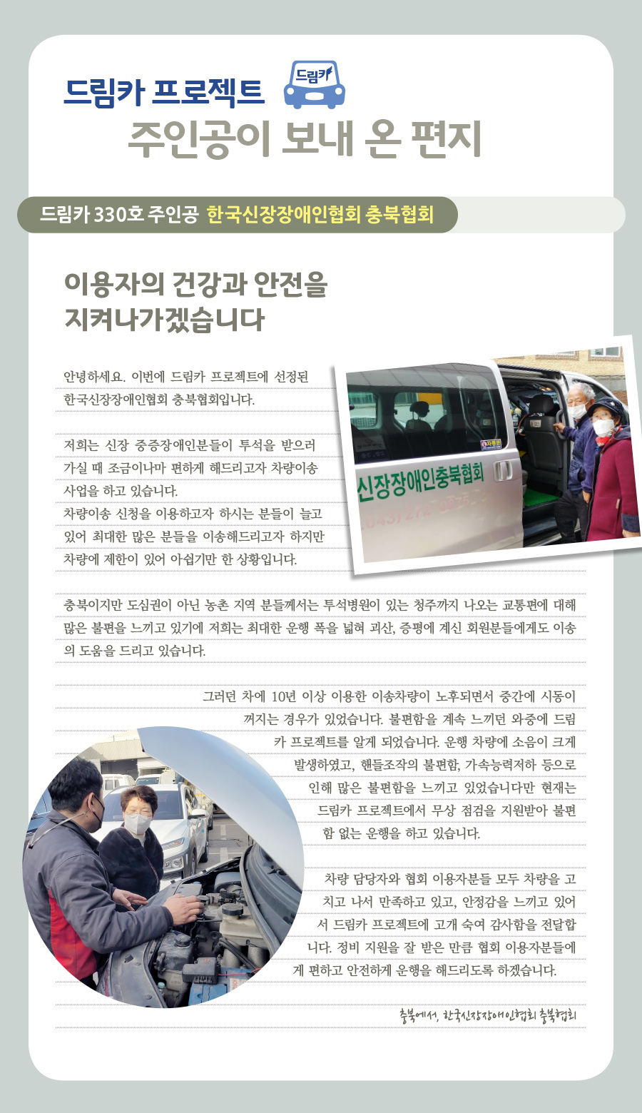 드림카 프로젝트 주인공이 보내 온 편지  드림카 330호 주인공 한국신장장애인협회 충북협회 이용자의 건강과 안전을 지켜나가겠습니다  안녕하세요. 이번에 드림카 프로젝트에 선정된 한국신장장애인협회 충북협회입니다.  저희는 신장 중증 장애인분들이 투석을 받으러 가실 때 조금이나마 편하게 해드리고자 차량이송사업을 하고 있습니다.  차량이송 신청을 이용하고자 하시는 분들이 늘고 있어 최대한 많은 분들을 이송해드리고자 하지만 차량에 제한이 있어 아쉽기만 한 상황입니다.  충북이지만 도심권이 아닌 농촌 지역 분들께서는 투석병원이 있는 청주까지 나오는 교통편에 대해 많은 불편을 느끼고 있기에 저희는 최대한 운행 폭을 넓혀 괴산, 증평에 계신 회원분들에게도 이송의 도움을 드리고 있습니다.  그러던 차에 10년 이상 이용한 이송차량이 노후되면서 중간에 시동이 꺼지는 경우가 있었습니다. 불편함을 계속 느끼던 와중에 드림카 프로젝트를 알게 되었습니다. 운행 차량에 소음이 크게 발생하였고, 핸들조작의 불편함, 가속능력저하 등으로 인해 많은 불편함을 느끼고 있었습니다만 현재는 드림카 프로젝트에서 무상 점검을 지원받아 불편함 없는 운행을 하고 있습니다. 차량 담당자와 협회 이용자분들 모두 차량을 고치고 나서 만족하고 있고, 안정감을 느끼고 있어서 드림카 프로젝트에 고개 숙여 감사함을 전달합니다. 정비 지원을 잘 받은 만큼 협회 이용자분들에게 편하고 안전하게 운행을 해드리도록 하겠습니다.  충북에서, 한국신장장애인협회 충북협회