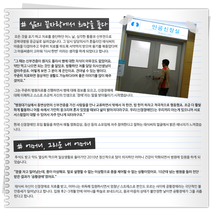 2)삶의 끝자락에서 희망을 품다  모든 것을 포기를 하고 치료를 중단하던 어느 날, 심각한 통풍과 신부전으로 경북대병원 응급실로 실려갔습니다. 그 당시 담당의사가 흔들리던 문태식씨의 마음을 다잡아주고 꾸준히 치료를 하도록 서약까지 받으며 용기를 북돋았다며 그 마음써줌이 고마워 ‘다시 한번’ 이라는 생각을 하게 되었다고 합니다.   “그 때는 신부전증이 뭔지도 몰라서 병에 대한 지식이 아무것도 없었어요. 약만 먹고 나으면 되는 것인 줄 알았죠. 방황하던 저를 담당 의사선생님이 잡아주셨죠. 어떻게 보면 그 분이 제 은인이죠. 견뎌낼 수 있는 병이다. 꾸준히 치료하면 정상적인 생활도 가능하다라며 좋은 이야기를 많이 해주셨어요.”    그는 꾸준히 병원치료를 진행하면서 병에 대해 정보를 모으고, 신장장애에 대해 이해하고 스스로 조금씩 자신의 인생으로 ‘장애’라는 말을 받아들이기 시작했습니다.  “병원대기실에서 동변상련의 신부전증을 가진 사람들을 만나 교류하면서 밖에서 차 한잔, 밥 한끼 하자고 적극적으로 행동했죠. 조금 더 활발하게 활동하니 어둠 속에서 가만히 웅크리며 혼자 있었을 때보다 삶이 밝아지더라구요. 우리(신장장애인)는 우리끼리 아는 게 있으니까 서로 서스럼없이 대할 수 있어서 자주 만나게 되더라구요.”  현재 신장장애인 모임 활동을 하면서 매월 영화감상, 등산 등의 소모임에 자주 참여한다고 말하는 태식씨의 얼굴에서 밝은 에너지가 느껴졌습니다.  3)어머니, 그리운 내 어머니   투석도 받고 약도 열심히 먹으며 일상생활로 돌아가던 2010년 정신적으로 많이 의지하던 어머니 건강이 악화되면서 병원에 입원을 하게 되었습니다.   “잠을 자고 일어났는데, 몸이 이상해요. 말로 설명할 수 없는 이상함으로 몸을 제어할 수 없는 상황이었어요. 10군데 넘는 병원을 들러 진단 받은 결과가 ‘공황장애‘였어요.”  태식씨 자신이 신장장애로 치료를 받고, 어머니는 위독해 입원하시면서 엄청난 스트레스로 본인도 모르는 사이에 공황장애라는 극단적인 불안증세가 일어났다고 합니다. 입원 후2-3개월 만에 어머니를 하늘로 보내드리고, 몸과 마음의 상태가 불안정한 날이면 공황장애가 그를 괴롭힌다고 합니다.