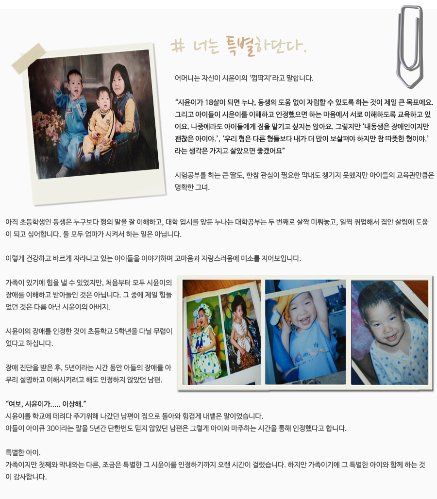 # 너는 특별하단다.  어머니는 자신이 시윤이의 ‘껌딱지’라고 말합니다.   “시윤이가 18살이 되면 누나나 동생의 도움 없이 자립할 수 있도록 하는 것이 제일 큰 목표에요. 그리고 아이들이 시윤이를 이해하고 인정했으면 하는 마음에서 서로 이해하도록 교육하고 있어요. 나중에라도 아이들에게 짐을 맡기고 싶지는 않아요. 그렇지만 ‘내동생은 장애인이지만 괜찮은 아이야.’, ‘우리 형은 다른 형들보다 내가 더 많이 보살펴야 하지만 참 따뜻한 형이야.’라는 생각은 가지고 살았으면 좋겠어요”  시험공부를 하는 큰 딸도, 한참 관심이 필요한 막내도 챙기지 못했지만  아이들의 교육관만큼은 명확한 그녀.  아직 초등학생인 동생은 누구보다 형의 말을 잘 이해하고, 대학 입시를 앞둔 누나는 대학공부는 두 번째로 살짝 미뤄놓고, 일찍 취업해서 집안 살림에 도움이 되고 싶어합니다. 둘 모두 엄마가 시켜서 하는 일은 아닙니다.  이렇게 건강하고 바르게 자라나고 있는 아이들을 이야기하며 고마움과 자랑스러움에 미소를 지어보입니다.    가족이 있기에 힘을 낼 수 있었지만, 처음부터 모두 시윤이의 장애를 이해하고 받아들인 것은 아닙니다. 그 중에 제일 힘들었던 것은 다름 아닌 시윤이의 아버지.   시윤이의 장애를 인정한 것이 초등학교 5학년을 다닐 무렵이었다고 하십니다.   장애 진단을 받은 후, 5년이라는 시간 동안 아들의 장애를 아무리 설명하고 이해시키려고 해도 인정하지 않았던 남편.  “여보, 시윤이가..... 이상해.” 시윤이를 학교에 데려다 주기위해 나갔던 남편이 집으로 돌아와 힘겹게 내뱉은 말이었습니다.  아들이 아이큐 30이라는 말을 5년간 단한번도 믿지 않았던 남편은 그렇게 아이와 마주하는 시간을 통해 인정했다고 합니다.   특별한 아이. 가족이지만 첫째와 막내와는 다른, 조금은 특별한 그 시윤이를 인정하기까지 오랜 시간이 걸렸습니다. 하지만 가족이기에 그 특별한 아이와 함께 하는 것이 감사합니다.