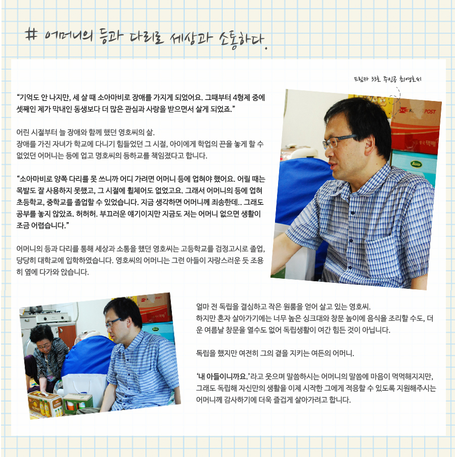 # 어머니의 등과 다리로 세상과 소통하다. “기억도 안 나지만, 세 살 때 소아마비로 장애를 가지게 되었어요. 그때부터 4형제 중에 셋째인 제가 막내인 동생보다 더 많은 관심과 사랑을 받으면서 살게 되었죠.” 어린 시절부터 늘 장애와 함께 했던 영호씨의 삶. 장애를 가진 자녀가 학교에 다니기 힘들었던 그 시절, 아이에게 학업의 끈을 놓게 할 수 없었던 어머니는 등에 업고 명호씨의 등하교를 책임졌다고 합니다. “소아마비로 양쪽 다리를 못 쓰니까 어디 가려면 어머니 등에 업혀야 했어요. 어릴 때는 목발도 잘 사용하지 못했고, 그 시절에 휠체어도 없었고요. 그래서 어머니의 등에 업혀 초등학교, 중학교를 졸업할 수 있었습니다. 지금 생각하면 어머니께 죄송한데.. 그래도 공부를 놓지 않았죠. 허허허. 부끄러운 얘기이지만 지금도 저는 어머니 없으면 생활이 조금 어렵습니다.” 어머니의 등과 다리를 통해 세상과 소통을 했던 영호씨는 고등학교를 검정고시로 졸업, 당당히 대학교에 입학하였습니다. 영호씨의 어머니는 그런 아들이 자랑스러운 듯 조용히 옆에 다가와 앉습니다. 얼마 전 독립을 결심하고 작은 원룸을 얻어 살고 있는 영호씨. 하지만 혼자 살아가기에는 너무 높은 싱크대와 창문 높이에 음식을 조리할 수도, 더운 여름날 창문을 열수도 없어 독립생활이 여간 힘든 것이 아닙니다. 독립을 했지만 여전히 그의 곁을 지키는 여든의 어머니. ‘내 아들이니까요.’라고 웃으며 말씀하시는 어머니의 말씀에 마음이 먹먹해지지만, 그래도 독립해 자신만의 생활을 이제 시작한 그에게 적응할 수 있도록 지원해주시는 어머니께 감사하기에 더욱 즐겁게 살아가려고 합니다.