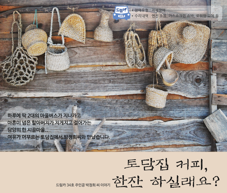 토담집 커피, 한잔 하실래요?  - 드림카 34호 주인공 박정희 씨 이야기  장애유형 : 지체장애 수리내역 : 엔진 소음, 가스쇼크업 쇼바, 로워암 교체 등   하루에 딱 2대의 마을버스가 지나가고  아흔이 넘은 할아버지가 지게지고 걸어가는 담양의 한 시골마을... 여유가 머무르는 토담집에서 박정희씨와 만났습니다.