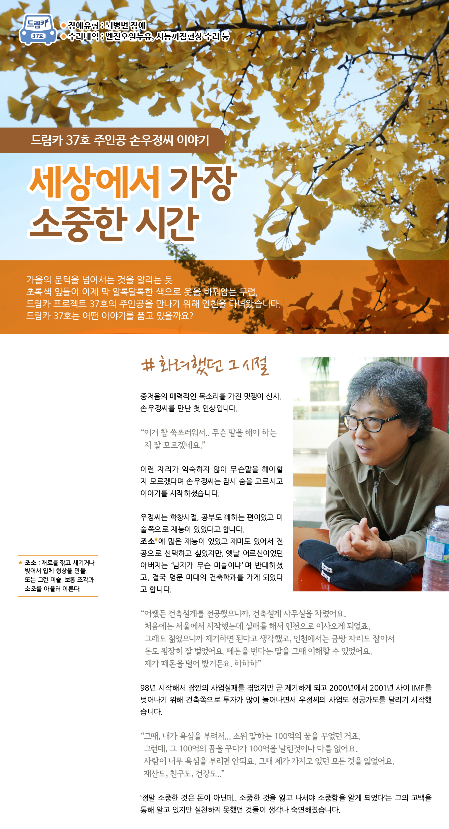 드림카 37호 주인공 손우정 씨 이야기 세상에서 가장 소중한 시간 장애유형 : 뇌병변 장애 수리내역 : 엔진오일누유, 시동꺼짐현상 수리 등. 가을의 문턱을 넘어서는 것을 알리는 듯 초록색 잎들이 이제 막 알록달록한 색으로 옷을 바꿔입는 무렵, 드림카 프로젝트 37호의 주인공을 만나기 위해 인천을 다녀왔습니다. 드림카 37호는 어떤 이야기를 품고 있을까요? # 화려했던 그 시절. 중저음의 매력적인 목소리를 가지고 계신 멋쟁이 신사. 손우정씨를 만난 첫 인상입니다. “이거 참 쑥쓰러워서.. 무슨 말을 해야 하는지 잘 모르겠네요.”익숙하지가 않아 무슨말을 해야 할지 모르겠다는 손우정씨는 잠시 숨을 고르시고는 이야기를 시작하셨습니다. 우정씨는 학창시절, 공부도 꽤하는 편 이었고 미술 쪽으로 재능이 있었다고 합니다. ‘조소’에 많은 재능이 있었고 재미도 있어서 전공으로 선택하고 싶었지만, 옛날 어르신이었던 아버지는 ‘남자가 무슨 미술이냐’라고 하시며 반대하셨고, 결국 명문 미대의 건축학과를 가게 되었다고 합니다. *** 조소 : 재료를 깎고 새기거나 빚어서 입체 형상을 만듦. 또는 그런 미술. 보통 조각과 소조를 아울러 이른다.“어쨌든 건축설계를 전공했으니까, 건축설계 사무실을 차렸어요. 처음에는 서울에서 시작했는데 실패를 해서 인천으로 이사오게 되었죠. 그래도 젊었으니까 제기하면 된다고 생각했고, 인천에서는 금방 자리도 잡아서 돈도 굉장히 잘 벌었어요. 떼돈을 번다는 말을 그때 이해할 수 있었어요. 제가 떼돈을 벌어 봤거든요. 하하하” 98년 시작해서 잠깐의 사업실패를 겪었지만 곧 제기하게 되고 2000년에서 2001년 사이 IMF를 벗어나기 위해 건축쪽으로 투자가 많이 늘어나면서 우정씨의 사업도 성공가도를 달리기 시작했습니다. “그때, 내가 욕심을 부려서... 소위 말하는 100억의 꿈을 꾸었던 거죠. 그런데, 그 100억의 꿈을 꾸다가 100억을 날린 것이나 다름 없어요. 사람이 너무 욕심을 부리면 안되요. 그때 제가 가지고 있던 모든 것을 잃었어요. 재산도, 친구도, 건강도..” ‘정말 소중한 것은 돈이 아닌데.. 소중한 것을 잃고 나서야 소중함을 알게 되었다’는 그의 고백을 통해 알고 있지만 실천하지 못했던 것들이 생각나 숙연해 졌습니다.