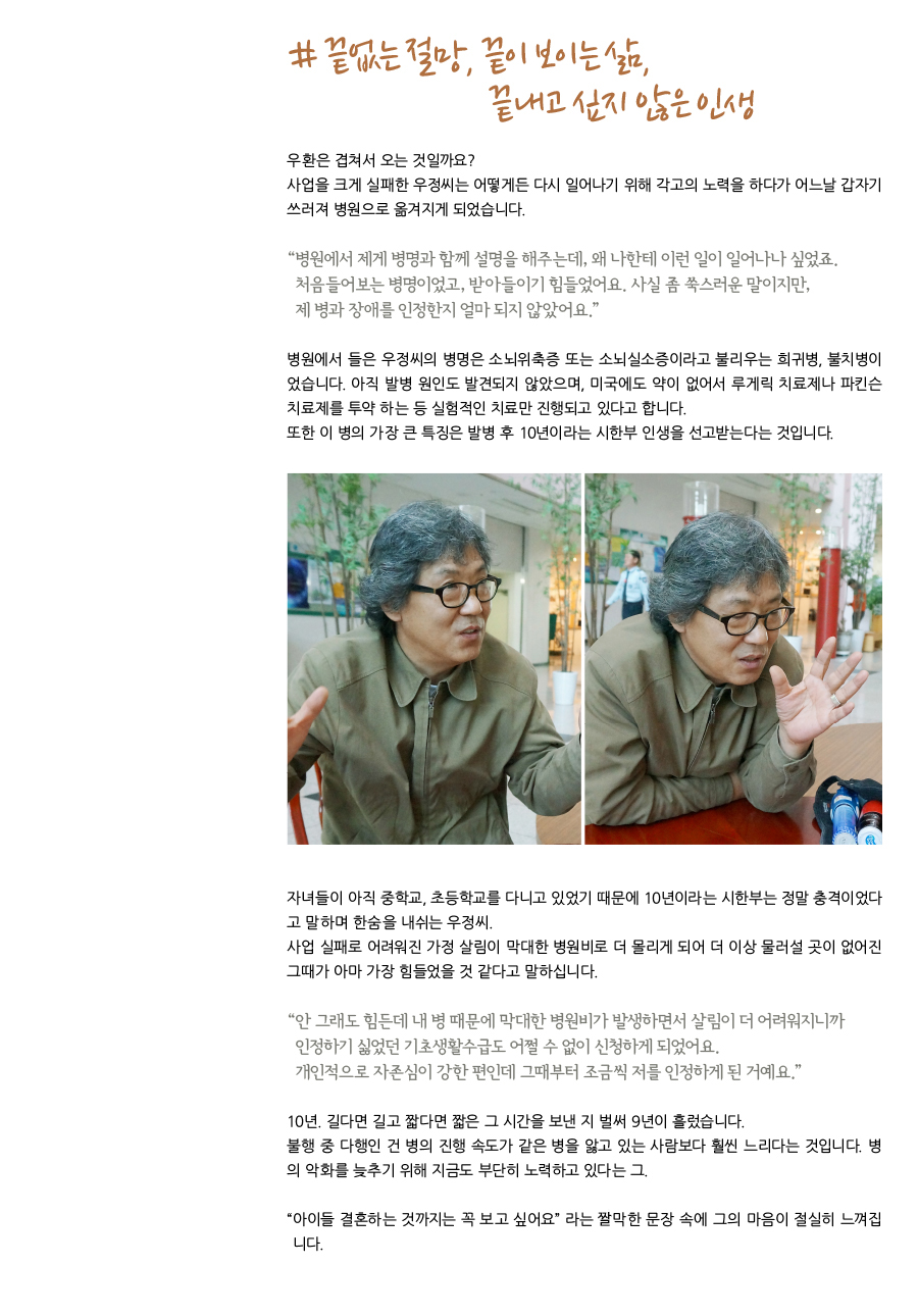 # 끝이 없는 절망. 끝이 보이는 삶. 끝내고 싶지 않은 인생. 우환은 겹쳐서 오는 것일까요? 사업을 크게 실패한 우정씨는 어떻게든 다시 일어나기 위해 각고의 노력을 하다가 어느날 갑자기 쓰러지게 되어 병원으로 옮겨지게 되었습니다. “병원에서 저에게 병명과 함께 설명을 해주는데, 왜 나한테 이런 일이 일어나나 싶었죠. 처음 어보는 병명이었고, 받아들이기 힘들었어요. 사실 좀 쑥스러운 말이지만, 제 병과 장애를 인정한지 얼마 되지 않았어요.” 병원에서 들은 우정씨의 병명은 소뇌위축증 또는 소뇌실소증이라고 불리 우는 희귀병, 불치병이었습니다. 아직 발병 원인도 발견되지 않았으며, 미국에도 약이 없어서 루게릭 치료제나 파킨슨 치료제를 투약 하는 등 실험적인 치료만 진행되고 있다고 합니다. 또한 이 병의 가장 큰 특징은 발병 후 10년이라는 시한부 인생을 선고 받는 다는 것입니다. 아직 자녀들이 중학교, 초등학교를 다니고 있었기 때문에 10년이라는 시한부는 정말 충격이었다고 말하며 한숨을 내쉬는 우정 씨. 사업 실패로 어려워진 가정 살림이 막대한 병원비로 더 몰리게 되어 더 이상 물러설 곳이 없어진 그때가 아마 가장 힘들었을 것 같다고 말하십니다. “안 그래도 힘든데 내 병 때문에 막대한 병원비가 발생하면서 살림이 더 어려워지니까 인정하기 싫었던 기초생활수급도 어쩔 수 없이 신청하게 되었어요. 개인적으로 자존심이 강한 편인데 그때부터 조금씩 저를 인정하게 된 거예요.” 10년. 길다면 길고 짧다면 짧은 그 시간을 보낸 지 벌써 9년이 흘렀습니다. 불행 중 다행인건 병의 진행 속도가 같은 병을 앓고 있는 사람보다 훨씬 느리다는 것입니다. 병의 악화를 늦추기 위해 지금도 부단히 노력하고 있다는 그. “아직 아이들 결혼하는 것 까지는 보고 싶어요.” 라는 짤막한 문장 속에 그의 마음이 절실히 느껴집니다.