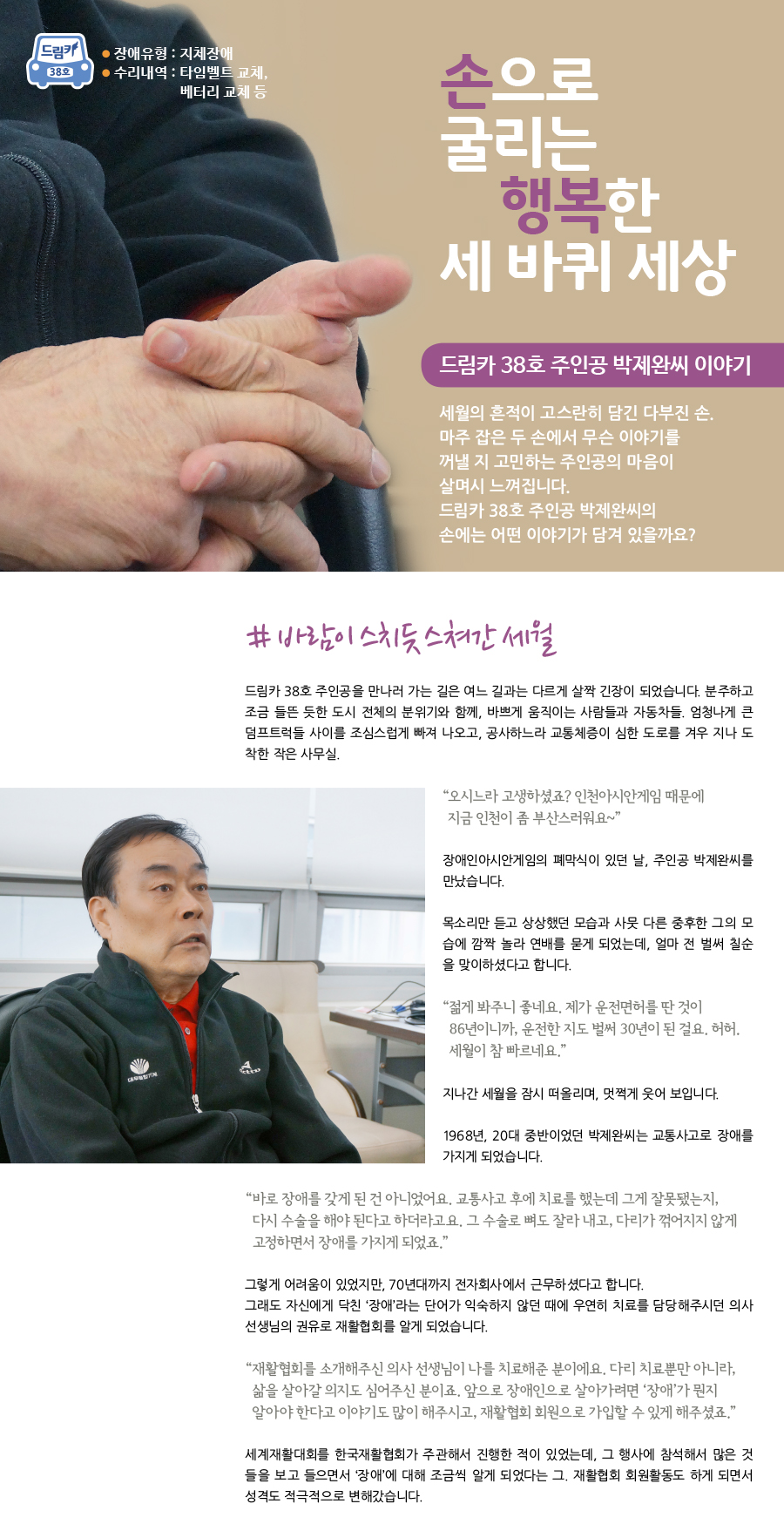 드림카 38호 박제완씨 이야기 큰제목 : 손으로 굴리는 행복한 세 바퀴 세상 장애유형 : 지체장애 수리내역 : 타임벨트 교체, 베터리 교체 등 세월의 흔적이 고스란히 담긴 다부진 손. 마주 잡은 두 손에서 무슨 이야기를 꺼낼지 고민하는 주인공의 마음이 살며시 느껴집니다. 드림카 38호 주인공 박제완씨의 손에는 어떤 이야기가 담겨 있을까요? # 바람이 스치듯 스쳐간 세월. 드림카 38호 주인공을 만나러 가는 길은 여느 길과는 다르게 살짝 긴장이 되었습니다. 분주하고 조금 들뜬 듯한 도시 전체의 분위기와 함께, 바쁘게 움직이는 사람들과 자동차들. 엄청나게 큰 덤프트럭들 사이를 조심스럽게 빠져 나오고, 공사하느라 교통체증이 심한 도로를 겨우 지나 도착한 작은 사무실. “오시느라 고생하셨죠? 인천아시안게임 때문에 지금 인천이 좀 부산스러워요~” 장애인아시안게임의 폐막식이 있던 날, 주인공 박제완씨를 만났습니다. 목소리만 듣고 상상했던 모습과 사뭇 다른 중후한 그의 모습에 깜짝 놀라 연배를 묻게 되었는데, 얼마 전 벌써 칠순을 맞이하셨다고 합니다. “젊게 봐주니 좋네요. 제가 운전면허를 딴 것이 86년이니까, 운전 한지도 벌써 30년이 된걸요. 허허. 세월이 참 빠르네요.” 지나간 세월을 잠시 떠올리며, 멋쩍게 웃어 보입니다. 1968년, 20대 중반이었던 박제완씨는 교통사고로 장애를 가지게 되었습니다. “바로 장애를 갖게 된 건 아니었어요. 교통사고 후에 치료를 했는데 그게 잘못됐는지, 다시 수술을 해야 된다고 하더라고요. 그 수술로 뼈도 잘라 내고, 다리가 꺾어지지 않게 고정하면서 장애를 가지게 되었죠.” 그렇게 어려움이 있었지만, 70년대까지 전자회사에서 근무 하셨다고 합니다. 그래도 자신에게 닥친 ‘장애’라는 단어가 익숙하지 않던 때에 우연히 치료를 담당해주시던 의사선생님의 권유로 재활 협회를 알게 되었습니다. “재활 협회를 소개해주신 의사 선생님이 나를 치료해준 분이에요. 다리 치료뿐만이 아니라, 삶을 살아갈 의지도 심어준 분이시죠. 앞으로 장애인으로 살아가려면 ‘장애’가 뭔지 알아야 한다고 이야기도 많이 해주시고, 재활 협회 회원으로 가입 할 수 있게 해주셨죠.” 세계 재활대회를 한국 재활협회가 주관해서 진행 한 적이 있었는데, 그 행사에 참석해서 많은 것들을 보고 들으면서 ‘장애’에 대해 조금씩 알게 되었다는 그. 재활 협회의 회원활동도 하게 되면서 성격도 적극적으로 변해갔습니다.