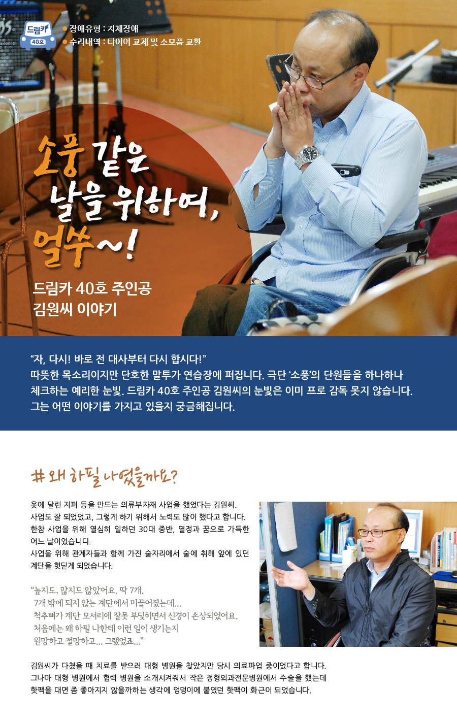 드림카 40호 주인공 김원씨 이야기 큰제목: 소풍 같은 날을 위하여, 얼쑤! 장애유형: 지체장애 수리내역: 타이어 교체 및 소모품 교환 “자, 다시! 바로 전 대사부터 다시 합시다!” 따뜻한 목소리이지만 단호한 말투가 연습장에 퍼집니다. 극단 ‘소풍’의 단원들을 하나하나 체크하는 예리한 눈빛. 드림카 40호 주인공 김원씨의 눈빛은 이미 프로 감독 못지 않습니다. 김원씨가 들려주실 이야기가 궁금해집니다. # 왜 하필 나였을까요? 옷에 달린 지퍼 등을 만드는 의류부자재 사업을 했었다는 김원씨. 사업도 잘 되었었고, 그렇게 하기 위해서 노력도 많이 했다고 합니다. 한참 사업을 위해 열심히 일하던 30대 중반, 열정과 꿈으로 가득한 어느 날이었습니다.  사업을 위해 관계자들과 함께 갖은 술자리에서 술에 취해 앞에 있던 계단을 헛딛게 되었습니다. “높지도, 많지도 않았어요. 딱 7개. 7개 밖에 되지 않는 계단에서 미끌어졌는데.... 척추뼈가 계단 모서리에 잘못 부딪히면서 신경이 손상되었어요. 처음에는 왜 하필 나한테 이런 일이 생기는지 원망하고 절망하고.... 그랬었죠..”김원씨가 다쳤을 때 치료를 받으러 대형 병원을 찾았지만 당시는 의료파업중이었다고 합니다.  그나마 대형 병원에서 협력병원을 소개시켜줘서 작은 정형외과 전문병원에서 수술을 했는데 핫팩을 대면 좀 좋아지지 않을까하는 생각에 엉덩이에 붙였던 핫팩이 화근이 되었습니다.