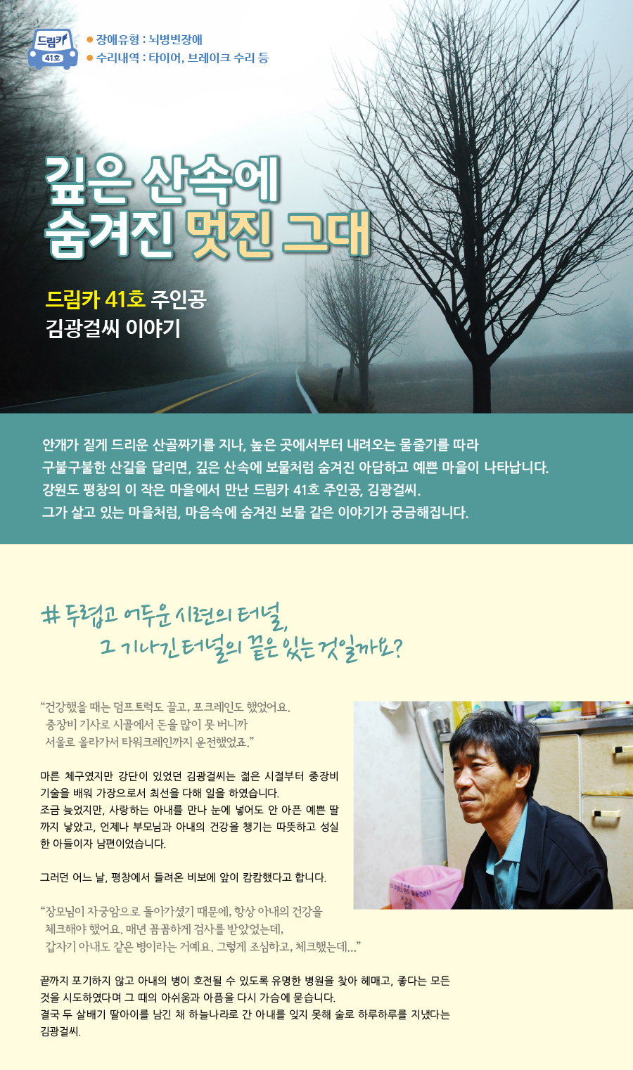 드림카 41호 김광걸씨 이야기 큰제목 : 깊은 산속에 숨겨진 멋진 그대~ 장애유형: 뇌병변장애 수리내용: 타이어, 브레이크 수리 등  안개가 짙게 드리운 산골짜기를 지나, 높은 곳에서부터 내려오는 물줄기를 따라 구불구불한 산길을 달리면, 깊은 산속에 보물처럼 숨겨진 아담하고 예쁜 마을이 나타납니다. 강원도 평창의 이 작은 마을에서 만난 드림카 41호 주인공, 김광걸씨. 그가 살고 있는 마을처럼, 마음속에 숨겨진 보물 같은 이야기가 궁금해집니다. # 두렵고 어두운 시련의 터널, 그 기나긴 터널의 끝은 있는 것일까요? “건강했을 때는 덤프트럭도 끌고, 포크레인도 했었어요. 중장비 기사로 시골에서 돈을 많이 못 버니까 서울로 올라가서 타워크레인까지 운전했었죠.” 마른 체구였지만 강단이 있었던 김광걸씨는 젊은 시절부터 중장비 기술을 배워 가장으로서 최선을 다해 일을 하였습니다. 조금 늦었지만, 사랑하는 아내를 만나 눈에 넣어도 안 아픈 예쁜 딸까지 낳았고, 언제나 부모님과 아내의 건강을 챙기는 따뜻하고 성실한 아들이자 남편이었습니다. 그러던 어느 날, 평창에서 들려온 비보에 앞이 캄캄했다고 합니다. “장모님이 자궁암으로 돌아가셨기 때문에, 항상 아내의 건강을 체크해야 했어요. 매년 꼼꼼하게 검사를 받았었는데, 갑자기 아내도 같은 병이라는 거예요. 그렇게 조심하고, 체크했는데... ” 끝까지 포기하지 않고 아내의 병이 호전될 수 있도록 유명한 병원을 찾아 헤매고, 좋다는 모든 것을 시도하였다면 그 때의 아쉬움과 아픔을 다시 가슴에 묻습니다. 결국 두 살배기 딸아이를 남긴 채 하늘나라로 간 아내를 잊지 못해 술로 하루하루를 지냈다는 김광걸씨.