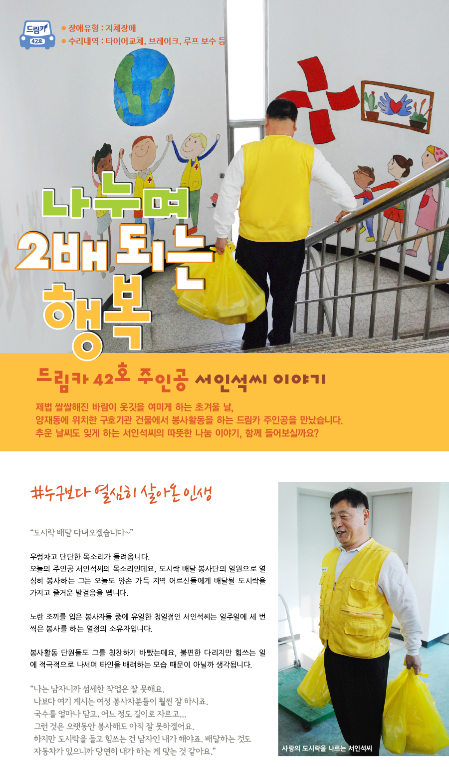 드림카 42호 서인석씨 이야기 큰제목 : 나누며 2배 되는 행복 장애유형 : 지체장애 수리내역 : 타이어교체, 브레이크, 루프 보수 등 제법 쌀쌀해진 바람이 옷깃을 여미게 하는 초겨울 날, 양재동에 위치한 구호기관 건물에서 봉사활동을 하는 드림카 주인공을 만났습니다. 추운 날씨도 잊게 하는 서인석씨의 따뜻한 나눔 이야기, 함께 들어보실까요? #누구보다 열심히 살아온 인생 “도시락 배달 다녀오겠습니다~” 우렁차고 단단한 목소리가 들려옵니다. 오늘의 주인공 서인석씨의 목소리인데요, 도시락 배달 봉사단의 일원으로 열심히 봉사하는 그는 오늘도 양손 가득 지역 어르신들에게 배달될 도시락을 가지고 즐거운 발걸음을 뗍니다. 노란 조끼를 입은 봉사자들의 중에 유일한 청일점인 서인석씨는 일주일에 세 번씩은 봉사를 하는 열정의 소유자입니다. 봉사활동 단원들도 그를 칭찬하기 바빴는데요, 불편한 다리지만 힘쓰는 일에 적극적으로 나서며 타인을 배려하는 모습 때문이 아닐까 생각됩니다. “나는 남자니까 섬세한 작업은 잘 못해요. 나보다 여기 계시는 여성 봉사자분들이 훨씬 잘 하시죠. 국수를 얼마나 담고, 어느 정도 길이로 자르고... 그런 것은 오래 동안 봉사해도 아직 잘 못하겠어요. 하지만 도시락을 들고 힘쓰는 건 남자인 내가 해야죠. 배달하는 것도 자동차가 있으니까 당연히 내가 하는 것이 맞는 것 같아요.”