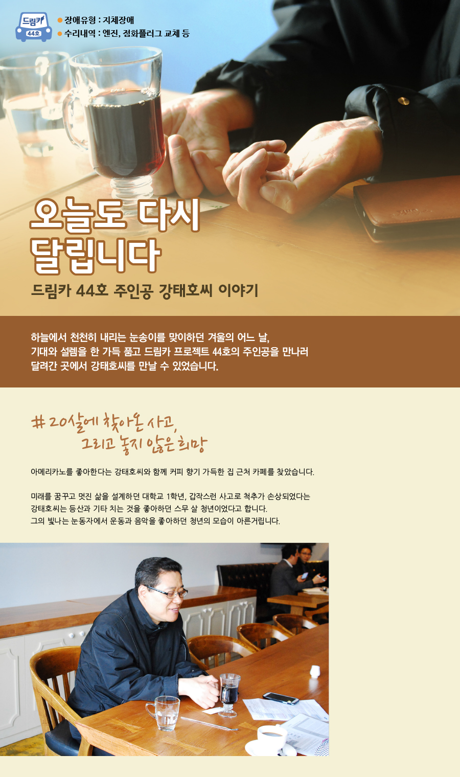 드림카 44호 강태호씨 이야기 큰제목 : 오늘도 다시 달립니다 장애유형 : 지체장애 수리내역 : 엔진, 점화플러그 교체 등 하늘에서 천천히 내리는 눈송이를 맞이하던 겨울의 어느 날, 기대와 설렘을 한 가득 품고 드림카 프로젝트 44호의 주인공을 만나러 달려간 곳에서 강태호씨를 만날 수 있었습니다. # 20살에 찾아온 사고, 그리고 놓지 않은 희망 아메리카노를 좋아한다는 강태호씨와 함께 커피 향기 가득한 집 근처 카페를 찾았습니다. 미래를 꿈꾸고 멋진 삶을 설계하던 대학교 1학년, 갑작스런 사고로 척추가 손상되었다는 강태호씨는 등산과 기타 치는 것을 좋아하던 스무 살 청년이었다고 합니다. 그의 빛나는 눈동자에서 운동과 음악을 좋아하던 청년의 모습이 아른거립니다.