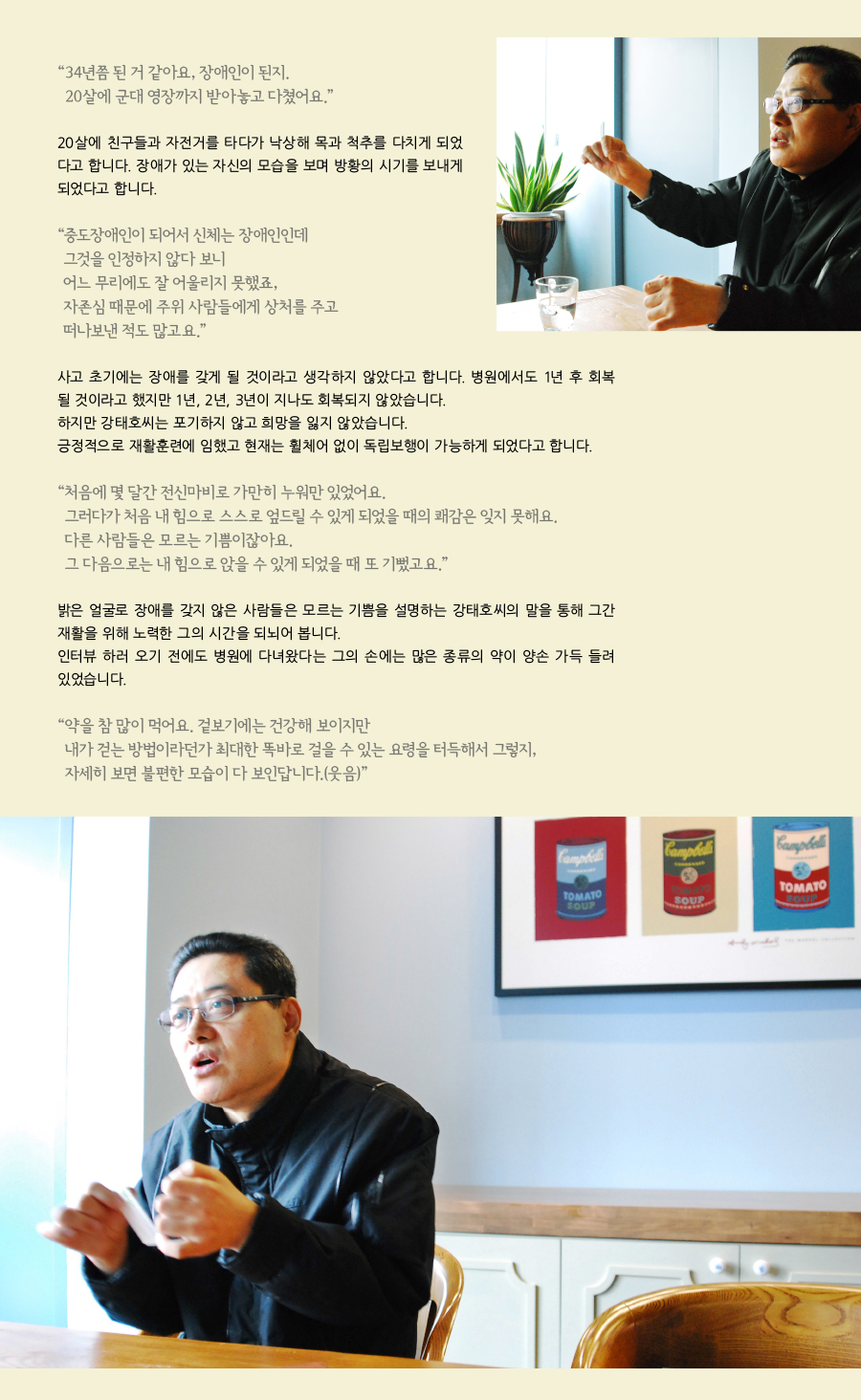 “34년쯤 된 거 같아요, 장애인이 된지. 20살에 군대 영장까지 받아놓고 다쳤어요.” 20살에 친구들과 자전거를 타다가 낙상해 목과 척추를 다치게 되었다고 합니다. 장애가 있는 자신의 모습을 보며 방황의 시기를 보내게 되었다고 합니다. “중도장애인이 되어서 신체는 장애인인데 그것을 인정하지 않다 보니 어느 무리에도 잘 어울리지 못했었죠, 자존심 때문에 주위 사람들에게 상처를 주고 떠나보낸 적도 많고요.” 사고 초기에는 장애를 가지게 될 거라고 생각하지는 않았다고 합니다. 병원에서도 1년 후 회복될 것이라고 했지만 1년, 2년, 3년이 지나도 회복되지 않았습니다. 하지만 강태호씨는 포기하지 않고 희망을 잃지 않았습니다. 긍정적으로 재활훈련에 임했고 현재는 휠체어 없이 독립보행이 가능하게 되었다고 합니다. “처음에 몇 달간 전신마비로 가만히 누워만 있었어요. 그러다가 처음 내 힘으로 스스로 엎드릴 수 있게 되었을 때의 쾌감은 잊지 못해요. 다른 사람들은 모르는 기쁨이잖아요. 그 다음으로는 내 힘으로 앉을 수 있게 되었을 때 또 기뻤고요.” 밝은 얼굴로 장애를 가지지 않은 사람들은 모르는 기쁨을 설명하시는 강태호씨의 말씀을 통해 그간 재활을 위해 노력한 그의 시간을 되뇌어 봅니다. 인터뷰를 하러 오기 전에도 병원에 다녀왔다는 그의 손에는 많은 종류의 약이 양 손 가득 들려있었습니다. “약을 참 많이 먹어요. 겉보기에는 건강해 보이지만 내가 걷는 방법이라던가 최대한 똑바로 걸을 수 있는 요령을 터득해서 그렇지, 자세히 보면 불편한 모습이 다 보인답니다.(웃음)”