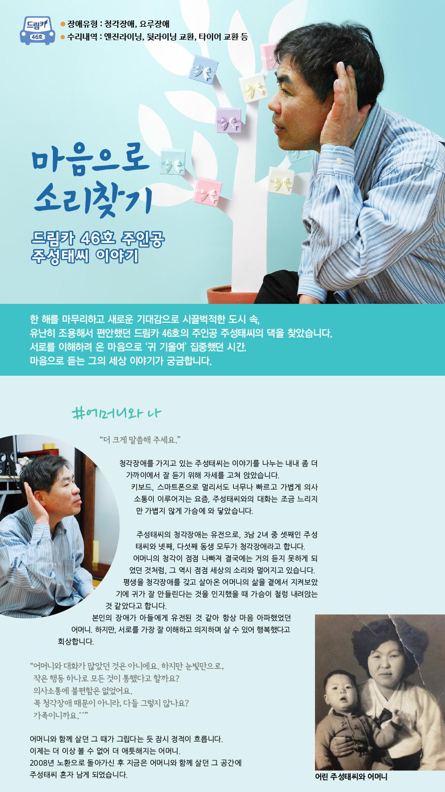 드림카 46호 주인공 주성태씨 이야기 제목 : 마음으로 소리찾기 장애유형 : 청각장애, 요루장애 수리내역 : 엔진라이닝, 뒷라이닝 교환, 타이어 교환 등 한 해를 마무리하고 새로운 기대감으로 시끌벅적한 도시 속, 유난히 조용해서 편안했던 드림카 46호의 주인공 주성태씨의 댁을 찾았습니다. 서로를 이해하려 온 마음으로 ‘귀 기울여’ 집중했던 시간. 마음으로 듣는 그의 세상 이야기가 궁금합니다.#어머니와 나 “ 더 크게 말씀해 주세요.” 청각장애를 가지고 있는 주성태씨는 이야기를 나누는 내내 좀 더 가까이에서 잘 듣기 위해 자세를 고쳐 앉았습니다. 키보드, 스마트폰으로 멀리서도 너무나 빠르고 가볍게 의사소통이 이루어지는 요즘, 주성태씨와의 대화는 조금 느리지만 가볍지 않게 가슴에 와 닿았습니다. 주성태씨의 청각장애는 유전으로, 3남 2녀 중 셋째인 주성태씨와 넷째, 다섯째 동생 모두가 청각장애라고 합니다. 어머니의 청각이 점점 나빠져 결국에는 거의 듣지 못하게 되었던 것처럼, 그 역시 점점 세상의 소리와 멀어지고 있습니다. 평생을 청각장애를 갖고 살아온 어머니의 삶을 곁에서 지켜보았기에 귀가 잘 안들린다는 것을 인지했을 때 가슴이 철렁 내려앉는 것 같았다고 합니다. 본인의 장애가 아들에게 유전된 것 같아 항상 마음 아파했었던 어머니. 하지만, 서로를 가장 잘 이해하고 의지하며 살 수 있어 행복했다고  회상합니다. “ 어머니와 대화가 많았던 것은 아니에요. 하지만 눈빛만으로, 작은 행동 하나로 모든 것이 통했다고 할까요? 의사소통에 불편함은 없었어요. 꼭 청각장애 때문이 아니라, 다들 그렇지 않나요? 가족이니까요.^^” 어머니와 함께 살던 그 때가 그립다는 듯 잠시 정적이 흐릅니다. 이제는 더 이상 볼 수 없어 더 애틋해지는 어머니. 2008년 노환으로 돌아가신 후 지금은 어머니와 함께 살던 그 공간에 주성태씨 혼자 남게 되었습니다.