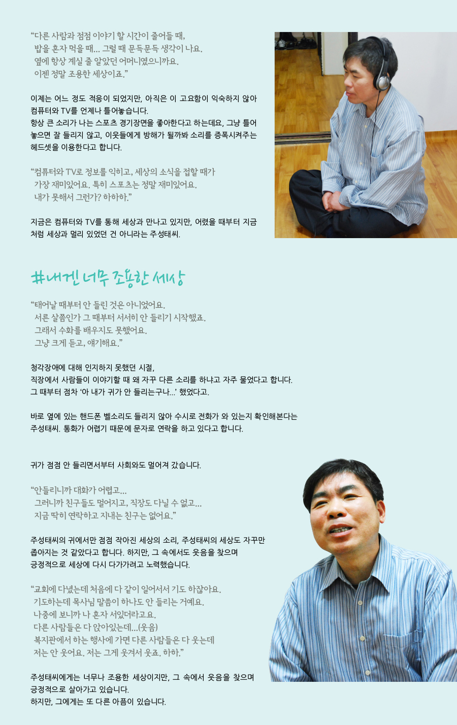 “ 다른 사람과 점점 이야기 할 시간이 줄어들 때, 밥을 혼자 먹을 때... 그럴 때 문득문득 생각이 나요. 옆에 항상 계실 줄 알았던 어머니였으니까요. 이젠 정말 조용한 세상이죠.” 이제는 어느 정도 적응이 되었지만, 아직은 이 고요함이 익숙하지 않아 컴퓨터와 TV를 언제나 틀어놓습니다. 항상 큰 소리가 나는 스포츠 경기장면을 좋아한다고 하는데요, 그냥 틀어놓으면 잘 들리지 않고, 이웃들에게 방해가 될까봐 소리를 증폭시켜주는 헤드셋을 이용한다고 합니다.“ 컴퓨터와 TV로 정보를 익히고, 세상의 소식을 접할 때가 가장 재미있어요. 특히 스포츠는 정말 재미있어요. 내가 못해서 그런가? 하하하.” 지금은 컴퓨터와 TV를 통해 세상과 만나고 있지만, 어렸을 때부터 지금처럼 세상과 멀리 있었던 건 아니라는 주성태씨. #내겐 너무 조용한 세상 “ 태어날 때부터 안 들린 것은 아니었어요. 서른 살쯤인가 그 때부터 서서히 안 들리기 시작했죠. 그래서 수화를 배우지도 못했어요. 그냥 크게 듣고, 얘기해요.” 청각장애에 대해 인지하지 못했던 시절, 직장에서 사람들이 이야기할 때 왜 자꾸 다른 소리를 하냐고 자주 물었다고 합니다. 그 때부터 점차 ‘아 내가 귀가 안 들리는구나...’ 했었다고. 바로 옆에 있는 핸드폰 벨소리도 들리지 않아 수시로 전화가 와 있는지 확인해본다는 주성태씨. 통화가 어렵기 때문에 문자로 연락을 하고 있다고 합니다. 귀가 점점 안 들리면서부터 사회와도 멀어져 갔습니다. “ 안들리니까 대화가 어렵고... 그러니까 친구들도 멀어지고, 직장도 다닐 수 없고... 지금 딱히 연락하고 지내는 친구는 없어요.” 주성태씨의 귀에서만 점점 작아진 세상의 소리, 주성태씨의 세상도 자꾸만 좁아지는 것 같았다고 합니다. 하지만, 그 속에서도 웃음을 찾으며 긍정적으로 세상에 다시 다가가려고 노력했습니다. “ 교회에 다녔는데 처음에 다 같이 일어서서 기도 하잖아요. 기도하는데 목사님 말씀이 하나도 안 들리는 거예요. 나중에 보니까 나 혼자 서있더라고요. 다른 사람들은 다 앉아있는데...(웃음) 복지관에서 하는 행사에 가면 다른 사람들은 다 웃는데 저는 안 웃어요. 저는 그게 웃겨서 웃죠. 하하.” 주성태씨에게는 너무나 조용한 세상이지만, 그 속에서 웃음을 찾으며 긍정적으로 살아가고 있습니다. 하지만, 그에게는 또 다른 아픔이 있습니다.