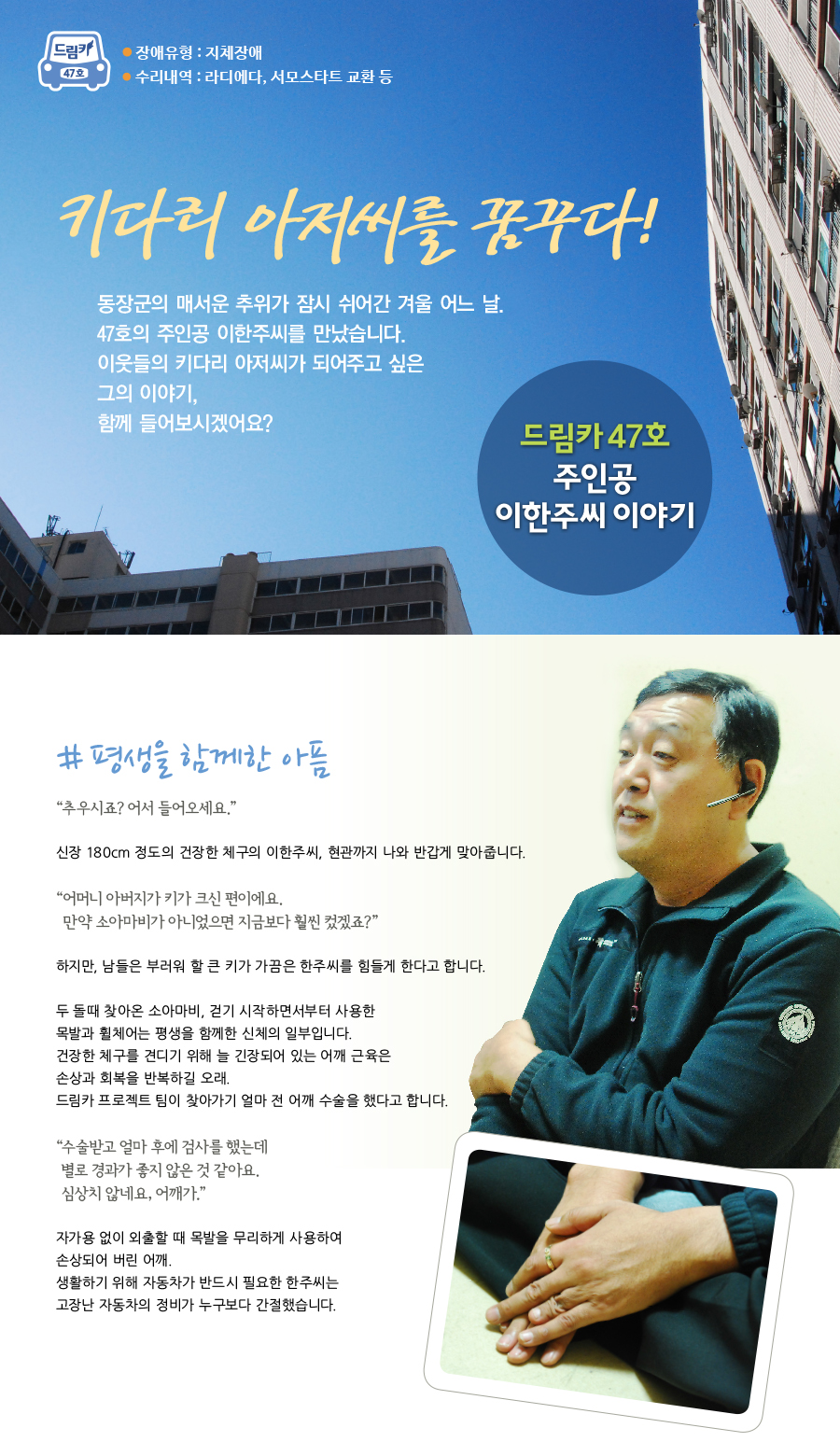 드림카 47호 주인공 이한주씨 이야기 장애유형 : 지체장애 수리내역 : 라디에다, 서모스타트 교환 등 제목 : 키다리 아저씨를 꿈꾸다! 동장군의 매서운 추위가 잠시 쉬어간 겨울 어느 날. 47호의 주인공 이한주씨를 만났습니다. 이웃들의 키다리 아저씨가 되어주고 싶은 그의 이야기, 함께 들어보시겠어요?# 평생을 함께한 아픔 “ 추우시죠? 어서 들어오세요.”신장 180cm 정도의 건장한 체구의 이한주씨, 현관까지 나와 반갑게 맞아줍니다. “ 어머니 아버지가 키가 크신 편이에요. 만약 소아마비가 아니었으면 지금보다 훨씬 컸겠죠” 하지만, 남들은 부러워 할 큰 키가 가끔은 한주씨를 힘들게 한다고 합니다. 두 돌때 찾아온 소아마비, 걷기 시작하면서부터 사용한 목발과 휠체어는 평생을 함께한 신체의 일부입니다. 건장한 체구를 견디기 위해 늘 긴장되어 있는 어깨 근육은 손상과 회복을 반복하길 오래. 드림카 프로젝트 팀이 찾아가기 얼마 전 어깨 수술을 했다고 합니다. “ 수술받고 얼마 후에 검사를 했는데 별로 경과가 좋지 않은 것 같아요. 심상치 않네요, 어깨가.” 자가용 없이 외출할 때 목발을 무리하게 사용하여 손상되어 버린 어깨. 생활하기 위해 자동차가 반드시 필요한 한주씨는 고장난 자동차의 정비가 누구보다 간절했습니다.