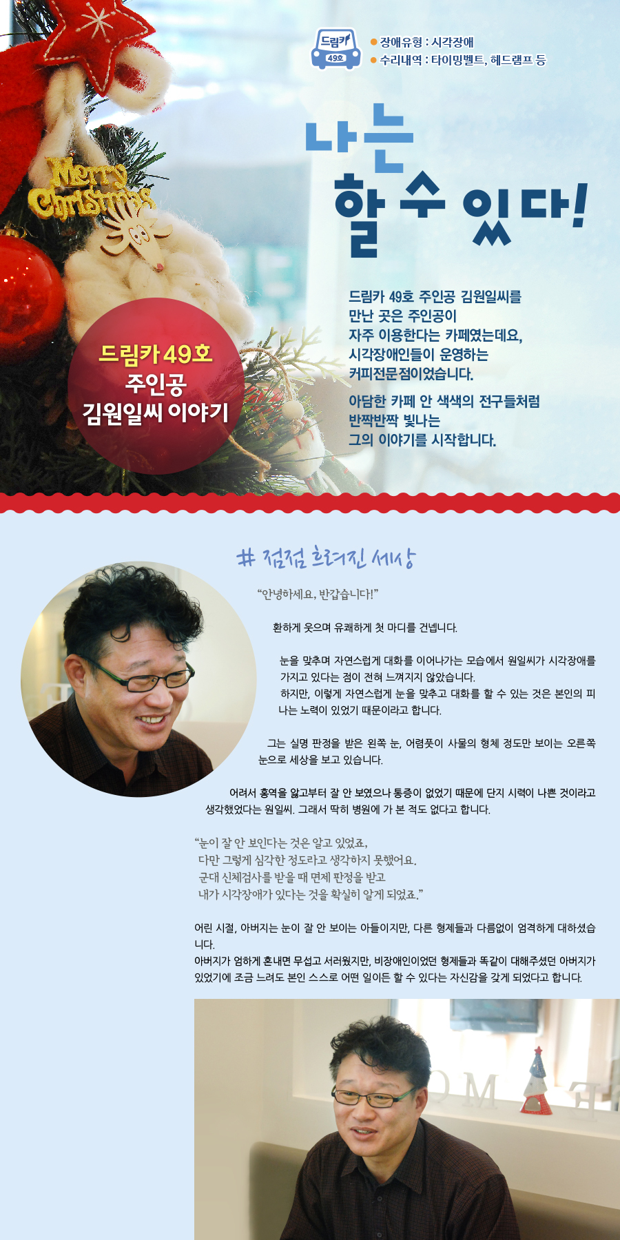 드림카 49호 주인공 김원일씨 이야기 장애유형:시각장애 수리내역:타이밍벨트, 헤드램프 등 제목: 나는 할 수 있다! 드림카 49호 주인공 김원일씨를 만난 곳은 주인공이 자주 이용한다는 카페였는데요, 시각장애인들이 운영하는 커피전문점이었습니다. 아담한 카페 안 색색의 전구들처럼 반짝반짝 빛나는 그의 이야기를 시작합니다. # 점점 흐려진 세상 “안녕하세요, 반갑습니다!” 환하게 웃으며 유쾌하게 첫 마디를 건넵니다. 눈을 맞추며 자연스럽게 대화를 이어나가는 모습에서 원일씨가 시각장애를 가지고 있다는 점이 전혀 느껴지지 않았습니다. 하지만, 이렇게 자연스럽게 눈을 맞추고 대화를 할 수 있는 것은 본인의 피나는 노력이 있었기 때문이라고 합니다. 그는 실명 판정을 받은 왼쪽 눈, 어렴풋이 사물의 형체 정도만 보이는 오른쪽 눈으로 세상을 보고 있습니다. 어려서 홍역을 앓고부터 잘 안 보였으나 통증이 없었기 때문에 단지 시력이 나쁜 것이라고 생각했었다는 원일씨. 그래서 딱히 병원에 가 본 적도 없다고 합니다. “ 눈이 잘 안 보인다는 것은 알고 있었죠, 다만 그렇게 심각한 정도라고 생각하지 못했어요. 군대 신체검사를 받을 때 면제 판정을 받고 내가 시각장애가 있다는 것을 확실히 알게 되었죠.” 어린 시절, 아버지는 눈이 잘 안 보이는 아들이지만, 다른 형제들과 다름없이 엄격하게 대하셨습니다. 아버지가 엄하게 혼내면 무섭고 서러웠지만, 비장애인이었던 형제들과 똑같이 대해주셨던 아버지가 있었기에 조금 느려도 본인 스스로 어떤 일이든 할 수 있다는 자신감을 갖게 되었다고 합니다.