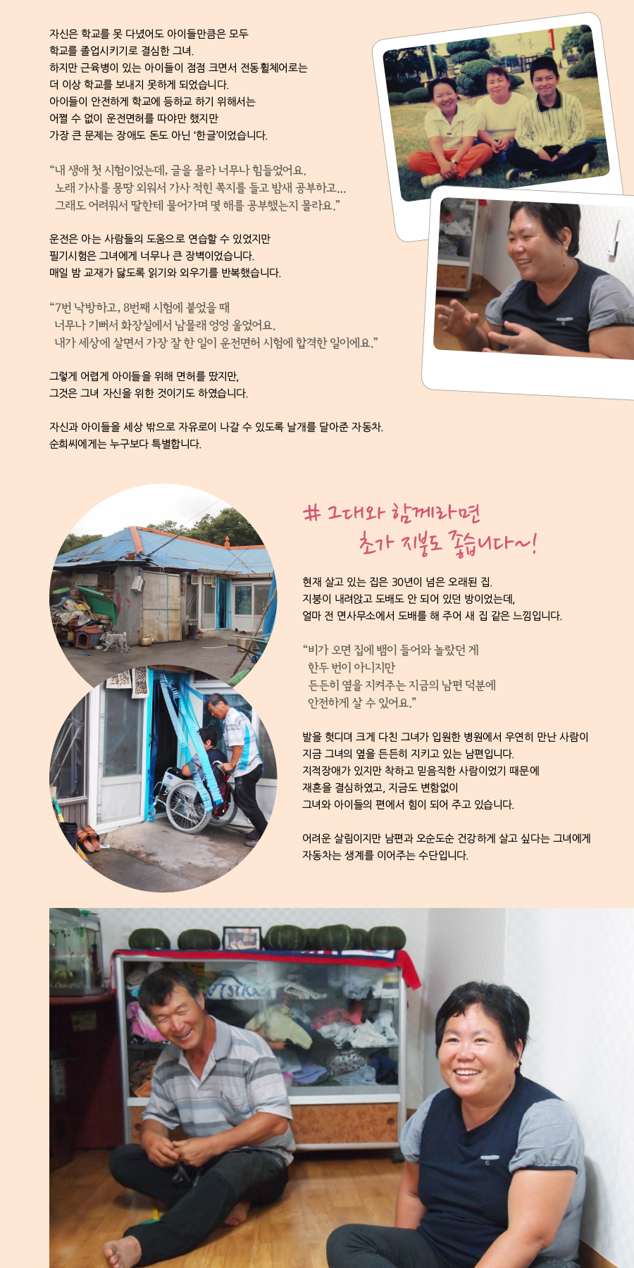 자신은 학교를 못 다녔어도 아이들만은 학교를 모두 졸업시키기로 결심한 그녀. 하지만 근육병이 있는 아이들이 점점 크면서 전동휠체어로는 더 이상 학교를 보내지 못하게 되었습니다. 아이들이 안전하게 학교에 등하교하기 위해서는 어쩔 수 없이 운전면허를 따야만 했지만 가장 큰 문제는 장애도 돈도 아닌 ‘한글’이었습니다.   “내 생애 첫 시험이었는데, 글을 몰라 너무나 힘들었어요. 노래가사를 몽땅 외워서 가사가 적힌 쪽지를 들고 밤새 공부하고....그래도 어려워서 딸에게 물어가며 몇 해를 공부했는지 몰라요.”     운전은 아는 사람들의 도움으로 연습할 수 있었지만 필기시험은 그녀에게 너무나 큰 장벽이었습니다.  매일 밤 교재가 닳도록 일기와 외우기를 반복했습니다.   “7번 낙방 하고, 8번째 시험에 붙었을 때 너무나 기뻐서 화장실에서 남몰래 엉엉 울었어요. 내가 세상에 살면서 가장 잘 한일이 운전면허 시험에 합격한 일이에요.”   그렇게 어렵게 아이들을 위해서 면허를 땄지만, 그것은 그녀 자신을 위한 것이기도 하였습니다.   자신과 아이들을 세상 밖으로 자유로이 나갈 수 있도록 날개를 달아준 자동차.  그녀에게는 누구보다 특별합니다.  #그대와 함께라면 초가지붕도 좋습니다  현재 살고 있는 집은 30년이 넘은 오래된 집.  지붕이 내려앉고 도배도 안 되어 있던 방이었는데, 얼마 전 면사무소에서 도배를 해 주어 새 집 같은 느낌입니다.  “비가 오면 뱀이 들어와 놀랐던 적도 한, 두 번이 아니지만 든든히 옆을 지켜주는 지금의 남편 덕분에 안전하게 살 수 있어요.”  발을 헛디뎌 크게 다친 그녀가 입원한 병원에서 우연히 만났던 사람이 지금 그녀의 옆을 든든히 지키고 있는 남편입니다. 지적장애가 있지만 착하고 믿음직한 사람이었기 때문에 재혼을 결심하였고, 지금도 변함없이 그녀와 아이들의 편에서 힘이 되어 주고 있습니다.   어려운 살림이지만 남편과 오순도순 건강하게 살고 싶다는 그녀에게 자동차는 생계를 이어주는 수단입니다.