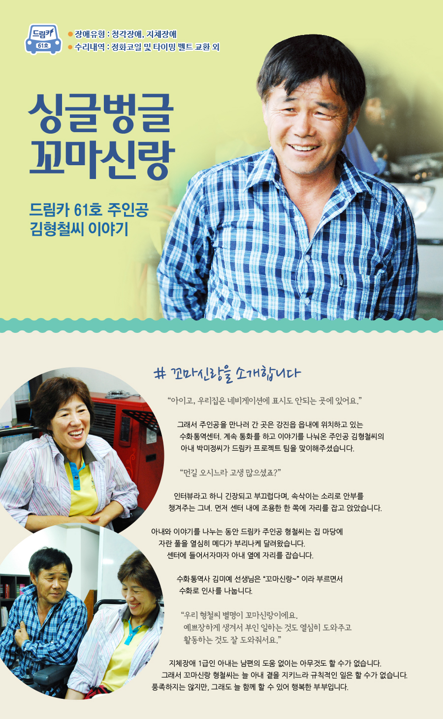 싱글벙글 꼬마신랑   # 꼬마신랑을 소개합니다.  “ 아이고, 우리집은 네비게이션에 표시도 안되는 곳에 있어요.” 그래서 주인공을 만나러 간 곳은 강진읍 읍내에 위치하고 있는 수화통역센터. 계속 통화를 하고 이야기를 나눠온 주인공 김형철씨의 아내 박미정씨가 드림카 프로젝트 팀을 맞이해주셨습니다.    “먼길 오시느라 고생 많으셨죠?” 인터뷰라고 하니 긴장되고 부끄럽다며, 속삭이는 소리로 안부를 챙겨주는 그녀. 먼저 센터 내에 조용한 한 쪽에 자리를 잡고 앉았습니다.  아내와 이야기를 나누는 동안 오늘의 드림카의 주인공인 김형철씨는 집에서 열심히 마당에 자란 풀을 메고 있다가 부리나케 달려왔습니다.  센터에 들어서자마자 아내를 찾아 옆에 자리를 잡습니다.    수화통역사 김미예 선생님은 “꼬마신랑~” 이라 부르면서 수화로 인사를 나눕니다. “우리 형철씨 별명이 꼬마신랑이에요. 예쁘장하게 생겨서 부인 일하는 것도 열심히 도와주고 활동하는 것도 잘 도와줘서요.”  지체장에 1급인 아내는 남편의 도움 없이는 아무것도 할 수가 없습니다. 그래서 꼬마신랑 형철씨는 늘 아내를 곁에서 지키느라 규칙적인 일은 할 수가 없습니다. 풍족하지는 않지만, 그래도 늘 함께 할 수 있어 행복한 부부입니다.