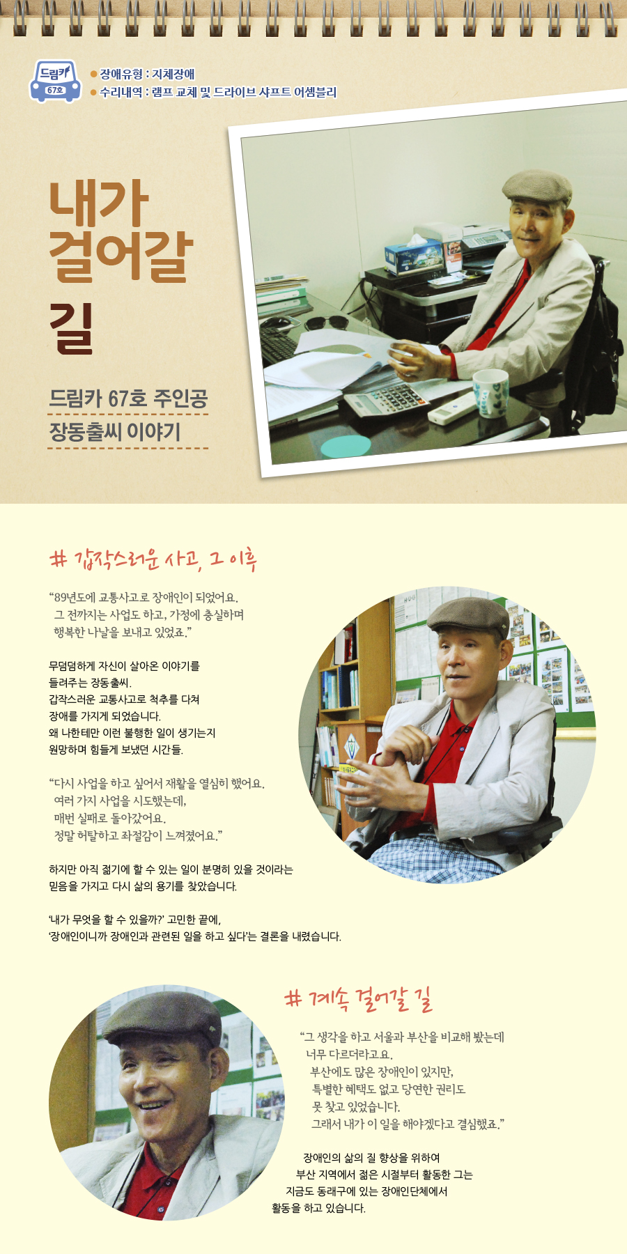 드림카 67호 주인공 장동출씨 이야기 장애유형 : 지체장애 수리내역 : 램프 교체 및 드라이브 샤프트 어셈블리 큰제목 : 내가 걸어갈 길 # 갑작스러운 사고, 그 이후  “89년도에 교통사고로 장애인이 되었어요.  그 전까지는 사업도 하고, 가정에 충실하며 행복한 나날을 보내고 있었죠.”  무덤덤하게 자신이 살아온 이야기를 들려주는 장동출씨. 갑작스러운 교통사고로 인해 척추를 다쳐 장애를 가지게 되었습니다. 왜 나한테만 이런 불행한 일이 생기는지 원망하며 힘들게 보냈던 시간들.    “다시 사업을 하고 싶어서 재활을 열심히 했어요. 여러 가지 사업을 시도했는데, 매번 실패로 돌아갔어요. 정말 허탈하고 좌절감이 느껴졌어요.”  하지만 아직 젊기에 할 수 있는 일이 분명히 있을 것이라는 믿음을 가지고 다시 삶의 용기를 찾았습니다.   ‘내가 무엇을 할 수 있을까?’ 고민한 끝에,  ‘장애인이니까 장애인과 관련된 일을 하고 싶다’는 결론을 내렸습니다.    # 계속 걸어갈 길  “그 생각을 하고 서울과 부산을 비교해 봤는데 너무 다르더라고요. 부산에도 많은 장애인이 있지만, 특별한 혜택도 없고 당연한 권리도 못 찾고 있었습니다. 그래서 내가 이 일을 해야겠다고 결심했죠.”  장애인들의 삶의 질 향상을 위하여 부산 지역에서 젊은 시절부터 활동한 그는 지금도 동래구에 있는 장애인단체에서 활동을 하고 있습니다.