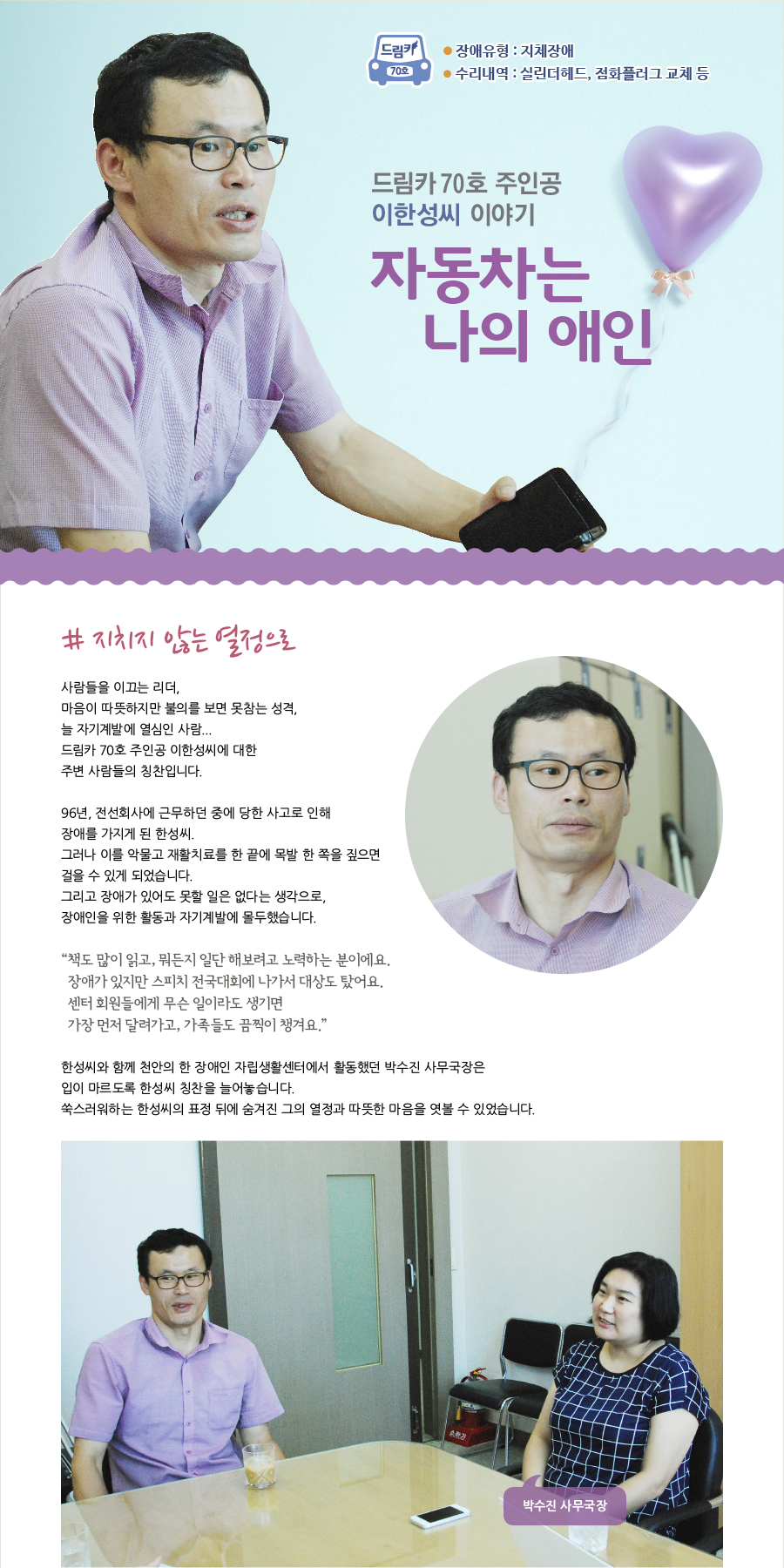 드림카 70호 이한성씨 이야기 장애유형 : 지체 수리내역 : 실린더헤드, 점화플러그 교체 등 큰제목 : 자동차는 나의 애인  # 지치지 않는 열정으로  사람들을 이끄는 리더,  마음이 따뜻하지만 불의를 보면 못참는 성격,  늘 자기계발에 열심인 사람... 드림카 70호 주인공 이한성씨에 대한 주변 사람들의 칭찬입니다.  96년, 전선회사에 근무하던 중에 당한 사고로 인해 장애를 가지게 된 한성씨. 그러나 이를 악물고 재활치료를 한 끝에 목발 한 쪽을 짚으면 걸을 수 있게 되었습니다. 그리고 장애가 있어도 못할 일은 없다는 생각으로,  장애인을 위한 활동과 자기계발에 몰두했습니다.   “책도 많이 읽고, 뭐든지 일단 해보려고 노력하는 분이에요. 장애가 있지만 스피치 전국대회에 나가서 대상도 탔어요. 센터 회원들에게 무슨 일이라도 생기면 가장 먼저 달려가고, 가족들도 끔찍이 챙겨요.“  한성씨와 함께 천안의 한 장애인 자립생활센터에서 활동했던 박수진 사무국장은 입이 마르도록 한성씨 칭찬을 늘어놓습니다. 쑥스러워하는 한성씨의 표정 뒤에 숨겨진 그의 열정과 따뜻한 마음을 엿볼 수 있었습니다.