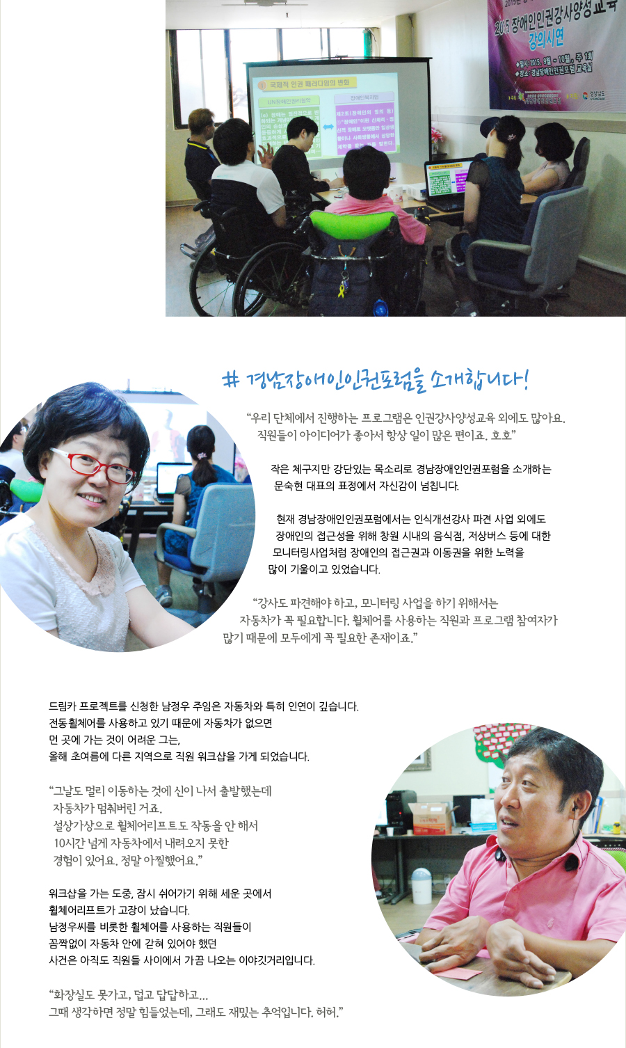 # 경남장애인인권포럼을 소개합니다!  “우리 단체에서 진행하는 프로그램은 인권강사양성교육 외에도 많아요. 직원들이 아이디어가 좋아서 항상 일이 많은 편이죠. 호호”  작은 체구지만 강단있는 목소리로 경남장애인인권포럼을 소개하는 문숙현 대표의 표정에서 자신감이 넘칩니다.    현재 경남장애인인권포럼에서는 인식개선강사 파견 사업 외에도 장애인의 접근성 향상을 위해 창원시내의 음식점, 저상버스 등에 대한 모니터링사업처럼 외부로 이동해야 하는 프로그램 등 장애인의 접근권과 이동권을 위한 노력을 많이 기울이고 있었습니다.   “강사도 파견해야 하고, 모니터링 사업을 하기 위해서는 자동차가 꼭 필요합니다. 휠체어를 사용하는 직원과 프로그램 참여자가 많기 때문에 모두에게 꼭 필요한 존재이죠.”  드림카 프로젝트를 신청한 남정우 주임은 자동차와 특히 인연이 깊습니다. 전동휠체어를 사용하고 있기 때문에 자동차가 없으면 먼 곳에 가는 것이 어려운 그는, 올해 초여름에 다른 지역으로 직원 워크샵을 가게 되었습니다.   “그날도 멀리 이동하는 것에 신이 나서 출발했는데 자동차가 멈춰버린 거죠. 설상가상으로 휠체어리프트도 작동을 안 해서 10시간 넘게 자동차에서 내려오지 못한 경험이 있어요. 정말 아찔했어요.”  워크샵을 가는 도중, 잠시 쉬어가기 위해 세운 곳에서 휠체어리프트가 고장이 났습니다. 남정우씨를 비롯한 휠체어를 사용하는 직원들이 꼼짝없이 자동차 안에 갇혀 있어야 했던 사건은 아직도 직원들 사이에서 가끔 나오는 이야깃거리입니다.   “화장실도 못가고, 덥고 답답하고... 그때 생각하면 정말 힘들었는데, 그래도 재밌는 추억입니다. 허허.”