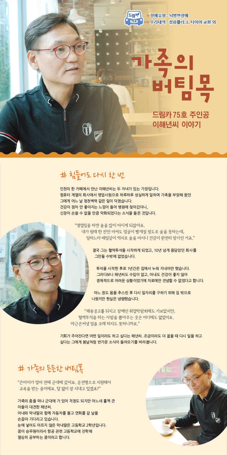 드림카 75호 이해년씨 이야기 제목 : 가족의 버팀목 장애유형 : 뇌병변 수리내역: 점화플러그, 타이어 교환 외  # 힘들어도 다시 한 번 인천의 한 카페에서 만난 이해년씨는 두 자녀가 있는 가장입니다. 컴퓨터 계열의 회사에서 영업사원으로 하루하루 성실하게 일하며 가족을 부양해 왔던 그에게 어느 날 청천벽력 같은 일이 닥쳤습니다. 건강이 점차 안 좋아지는 느낌이 들어 병원에 찾아갔더니, 신장이 손쓸 수 없을 만큼 악화되었다는 소식을 들은 것입니다.  “영업일을 하면 술을 많이 마시게 되잖아요. 내가 원래 한잔만 마셔도 얼굴이 빨개질 정도로 술을 못하는데, 일하느라 매일같이 억지로 술을 마시니 건강이 완전히 망가진 거죠.”    결국 그는 혈액투석을 시작하게 되었고, 10년 넘게 몸담았던 회사를 그만둘 수밖에 없었습니다.   투석을 시작한 후로 1년간은 집에서 누워 지내야만 했습니다. 그러다보니 해년씨도 수입이 없고, 아내도 건강이 좋지 않아 경제적으로 어려운 상황이었기에 치료에만 전념할 수만은 없었다고 합니다.   어느 정도 몸을 추스린 후 다시 일자리를 구하기 위해 집 밖으로 나왔지만 현실은 냉랭했습니다. “채용공고를 뒤지고 장애인 취업박람회에도 가보았지만, 혈액투석을 하는 사람을 뽑아주는 곳은 어디에도 없었어요. 야근은커녕 일을 오래 하지도 못하니까요.”   기회가 주어진다면 어떤 일이라도 하고 싶다는 해년씨. 조금이라도 더 젊을 때 다시 일을 하고 싶다는 그에게 봄날처럼 반가운 소식이 들려오기를 바라봅니다.     # 가족의 든든한 버팀목  “큰아이가 얼마 전에 군대에 갔어요. 운전병으로 지원해서 교육을 받는 중이에요. 탈 없이 잘 지내고 있겠죠?”  가족의 품을 떠나 군대에 가 있어 걱정도 되지만 어느새 훌쩍 큰 아들이 대견한 해년씨. 아내와 막내딸과 함께 자동차를 몰고 면회를 갈 날을 손꼽아 기다리고 있습니다.  눈에 넣어도 아프지 않은 막내딸은 고등학교 2학년입니다. 꿈이 승무원이라서 항공 관련 고등학교에 진학해 열심히 공부하는 중이라고 합니다.