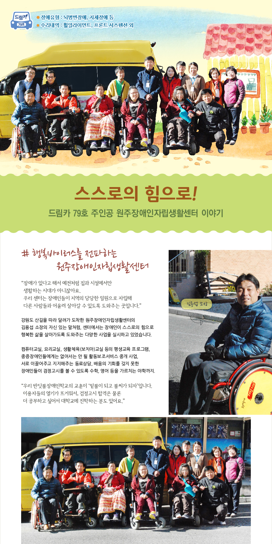 드림카 79호 원주장애인자립생활센터 이야기 제목 : 스스로의 힘으로! 장애유형 : 뇌병변장애, 지체장애 등 수리내역: 휠얼라이먼트, 프론트 서스펜션 외  # 행복바이러스를 전파하는 원주장애인자립생활센터 “예전처럼 장애가 있다고 해서 집과 시설에서만 생활하는 시대가 아니잖아요. 우리 센터는 장애인들이 지역의 당당한 일원으로 자립해 다른 사람들과 어울려 살아갈 수 있도록 도와주는 곳입니다.“  강원도 산길을 따라 달려가 도착한 원주장애인자립생활센터의 김용섭 소장의 자신 있는 말처럼, 센터에서는 장애인이 스스로의 힘으로 행복한 삶을 살아가도록 도와주는 다양한 사업을 실시하고 있었습니다.    컴퓨터교실, 요리교실, 생활체육(보치아)교실 등의 평생교육 프로그램, 중증장애인들에게는 없어서는 안 될 활동보조서비스 중개 사업, 서로 이끌어주고 지지해주는 동료상담, 배움의 기회를 갖지 못한 장애인들이 검정고시를 볼 수 있도록 수학, 영어 등을 가르치는 야학까지.  “우리 반딧불장애인학교의 교훈이 ‘밑불이 되고 불씨가 되자’입니다. 이용자들의 열기가 뜨거워서, 검정고시 합격은 물론 더 공부하고 싶어서 대학교에 진학하는 분도 있어요.”