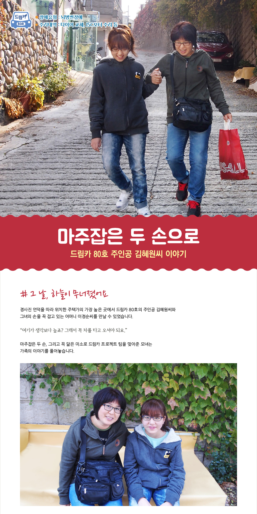 드림카 80호 주인공 김혜원씨 이야기  장애유형 : 뇌병변 수리내역 : 타이어 교체, ISC모터 수리 등   제목 : 마주잡은 두 손으로  # 그 날, 하늘이 무너졌어요  경사진 언덕을 따라 위치한 주택가의 가장 높은 곳에서 드림카 80호의 주인공 김혜원씨와 그녀의 손을 꼭 잡고 있는 어머니 이정순씨를 만날 수 있었습니다.   “여기가 생각보다 높죠? 그래서 꼭 차를 타고 오셔야 되요.”  마주잡은 두 손, 그리고 꼭 닮은 미소로 드림카 프로젝트 팀을 맞아준 모녀는 가족의 이야기를 풀어놓습니다.