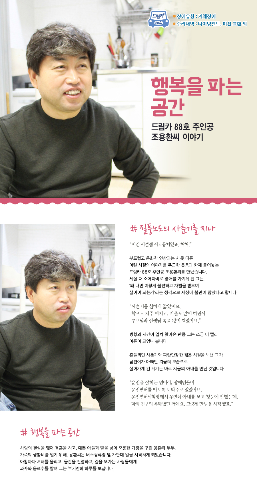 드림카 88호 조용환씨 이야기 제목 : 행복을 파는 공간 장애유형 : 지체장애 수리내역: 타이밍벨트, 미션 교환 외   # 질풍노도의 사춘기를 지나  “어린 시절엔 사고뭉치였죠. 허허.”  부드럽고 온화한 인상과는 사뭇 다른 어린 시절의 이야기를 푸근한 웃음과 함께 풀어놓는 드림카 88호 주인공 조용환씨를 만났습니다. 세살 때 소아마비로 장애를 가지게 된 그는, ‘왜 나만 이렇게 불편하고 차별을 받으며 살아야 되는가’라는 생각으로 세상에 불만이 많았다고 합니다.  “사춘기를 심하게 앓았어요. 학교도 자주 빠지고, 가출도 많이 하면서 부모님과 선생님 속을 많이 썩였어요.”   방황의 시간이 일찍 찾아온 만큼 그는 조금 더 빨리 어른이 되었나 봅니다. 흔들리던 사춘기와 파란만장한 젊은 시절을 보낸 그가 남편이자 아빠인 지금의 모습으로 살아가게 된 계기는 바로 지금의 아내를 만난 것입니다.   “운전을 잘하는 편이라, 장애인들이 운전면허를 따도록 도와주고 있었어요. 운전면허시험장에서 우연히 아내를 보고 첫눈에 반했는데, 마침 친구의 후배였던 거예요. 그렇게 만남을 시작했죠.”   # 행복을 파는 공간  사랑의 결실을 맺어 결혼을 하고, 예쁜 아들과 딸을 낳아 오붓한 가정을 꾸린 용환씨 부부. 가족의 생활비를 벌기 위해, 용환씨는 버스정류장 옆 가판대 일을 시작하게 되었습니다.  아침마다 셔터를 올리고, 물건을 진열하고, 길을 오가는 사람들에게 과자와 음료수를 팔며 그는 부지런히 하루를 보냅니다.