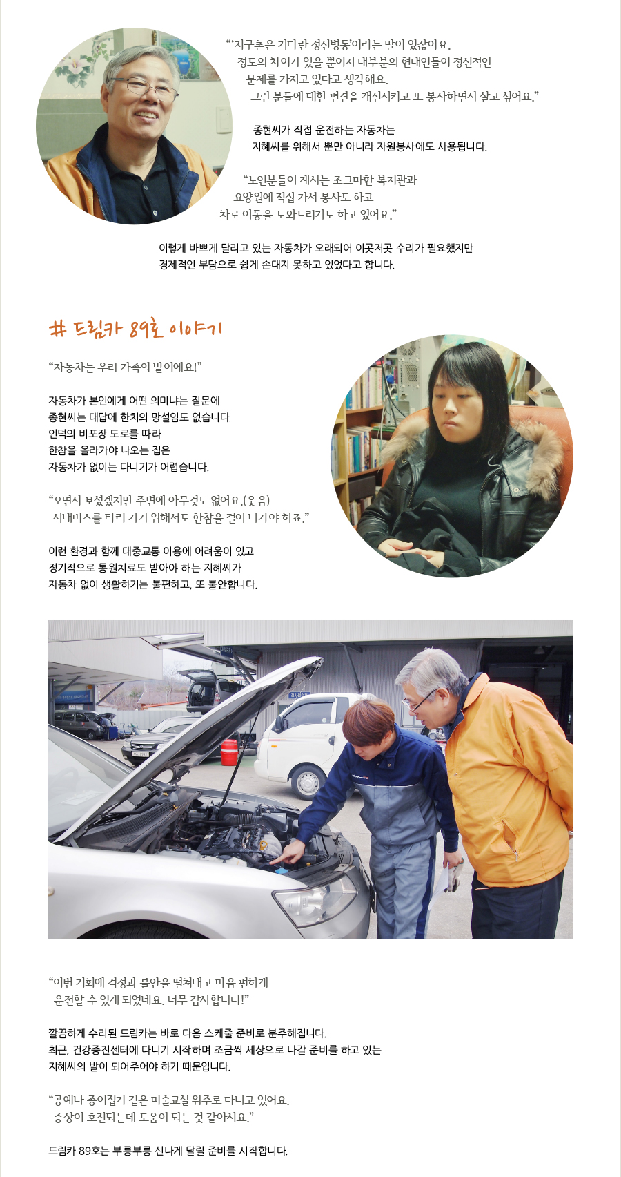 “‘지구촌은 커다란 정신병동’이라는 말이 있잖아요. 정도의 차이가 있을 뿐이지 대부분의 현대인들이 정신적인 문제를 가지고 있다고 생각해요. 그런 분들에 대한 편견을 개선시키고 또 봉사하면서 살고 싶어요.”  종현씨가 직접 운전하는 자동차는 지혜씨를 위해서 뿐만 아니라 자원봉사에도 사용됩니다.   “노인분들이 계시는 조그마한 복지관과 요양원에 직접 가서 봉사도 하고 차로 이동을 도와드리기도 하고 있어요.”    이렇게 바쁘게 달리고 있는 자동차가 오래되어 이곳저곳 수리가 필요했지만 경제적인 부담으로 쉽게 손대지 못하고 있었다고 합니다.   # 드림카 89호 이야기  “자동차는 우리 가족의 발이에요!”  자동차가 본인에게 어떤 의미냐는 질문에 종현씨는 대답에 한치의 망설임도 없습니다.  언덕의 비포장 도로를 따라 한참을 올라가야 나오는 집은 자동차가 없이는 다니기가 어렵습니다.   “오면서 보셨겠지만 주변에 아무것도 없어요.(웃음) 시내버스를 타러 가기 위해서도 한참을 걸어 나가야 하죠.”  이런 환경과 함께 대중교통 이용에 어려움이 있고 정기적으로 통원치료도 받아야 하는 지혜씨가 자동차 없이 생활하기는 불편하고, 또 불안합니다.   “이번 기회에 걱정과 불안을 떨쳐내고 마음 편하게 운전할 수 있게 되었네요. 너무 감사합니다!”   깔끔하게 수리된 드림카는 바로 다음 스케줄 준비로 분주해집니다. 최근, 건강증진센터에 다니기 시작하며 조금씩 다시 세상으로 나갈 준비를 하고 있는 지혜씨의 발이 되어주어야 하기 때문입니다.  “공예나 종이접기 같은 미술교실 위주로 다니고 있어요. 증상이 호전되는데 도움이 되는 것 같아서요.”  드림카 89호도 부릉부릉 신나게 준비를 시작합니다.