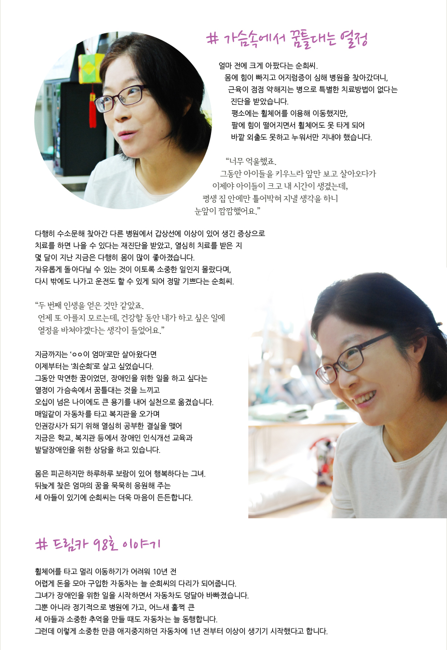 # 가슴속에서 꿈틀대는 열정   얼마 전에 크게 아팠다는 순희씨. 몸에 힘이 빠지고 어지럼증이 심해 병원을 찾아갔더니, 근육이 점점 약해지는 병으로 특별한 치료방법이 없다는 진단을 받았습니다. 평소에는 휠체어를 이용해 이동했지만, 팔에 힘이 떨어지면서 휠체어도 못 타게 되어 바깥 외출도 못하고 누워서만 지내야 했습니다.  “너무 억울했죠. 그동안 아이들을 키우느라 앞만 보고 살아오다가 이제야 아이들이 크고 내 시간이 생겼는데, 평생 집 안에만 틀어박혀 지낼 생각을 하니 눈앞이 깜깜했어요.”   다행히 수소문해 찾아간 다른 병원에서 갑상선에 이상이 있어 생긴 증상으로 치료를 하면 나을 수 있다는 재진단을 받았고, 열심히 치료를 받은 지 몇 달이 지난 지금은 다행히 몸이 많이 좋아졌습니다.  자유롭게 돌아다닐 수 있는 것이 이토록 소중한 일인지 몰랐다며, 다시 밖에도 나가고 운전도 할 수 있게 되어 정말 기쁘다는 순희씨.   “두 번째 인생을 얻은 것만 같았죠. 언제 또 아플지 모르는데, 건강할 동안 내가 하고 싶은 일에 열정을 바쳐야겠다는 생각이 들었어요.”  지금까지는 ‘ㅇㅇ이 엄마’로만 살아왔다면 이제부터는 ‘최순희’로 살고 싶었습니다. 그동안 막연한 꿈이었던, 장애인을 위한 일을 하고 싶다는 열정이 가슴속에서 꿈틀대는 것을 느끼고 오십이 넘은 나이에도 큰 용기를 내어 실천으로 옮겼습니다. 매일같이 자동차를 타고 복지관을 오가며 인권강사가 되기 위해 열심히 공부한 결실을 맺어  지금은 학교, 복지관 등에서 장애인 인식개선 교육과 발달장애인을 위한 상담을 하고 있습니다.  몸은 피곤하지만 하루하루 보람이 있어 행복하다는 그녀. 뒤늦게 찾은 엄마의 꿈을 묵묵히 응원해 주는 세 아들이 있기에 순희씨는 더욱 마음이 든든합니다.    # 드림카 98호 이야기  휠체어를 타고 멀리 이동하기가 어려워 10년 전 어렵게 돈을 모아 구입한 자동차는 늘 순희씨의 다리가 되어줍니다. 그녀가 장애인을 위한 일을 시작하면서 자동차도 덩달아 바빠졌습니다. 그뿐 아니라 정기적으로 병원에 가고, 어느새 훌쩍 큰 세 아들과 소중한 추억을 만들 때도 자동차는 늘 동행합니다. 그런데 이렇게 소중한 만큼 애지중지하던 자동차에 1년 전부터 이상이 생기기 시작했다고 합니다.