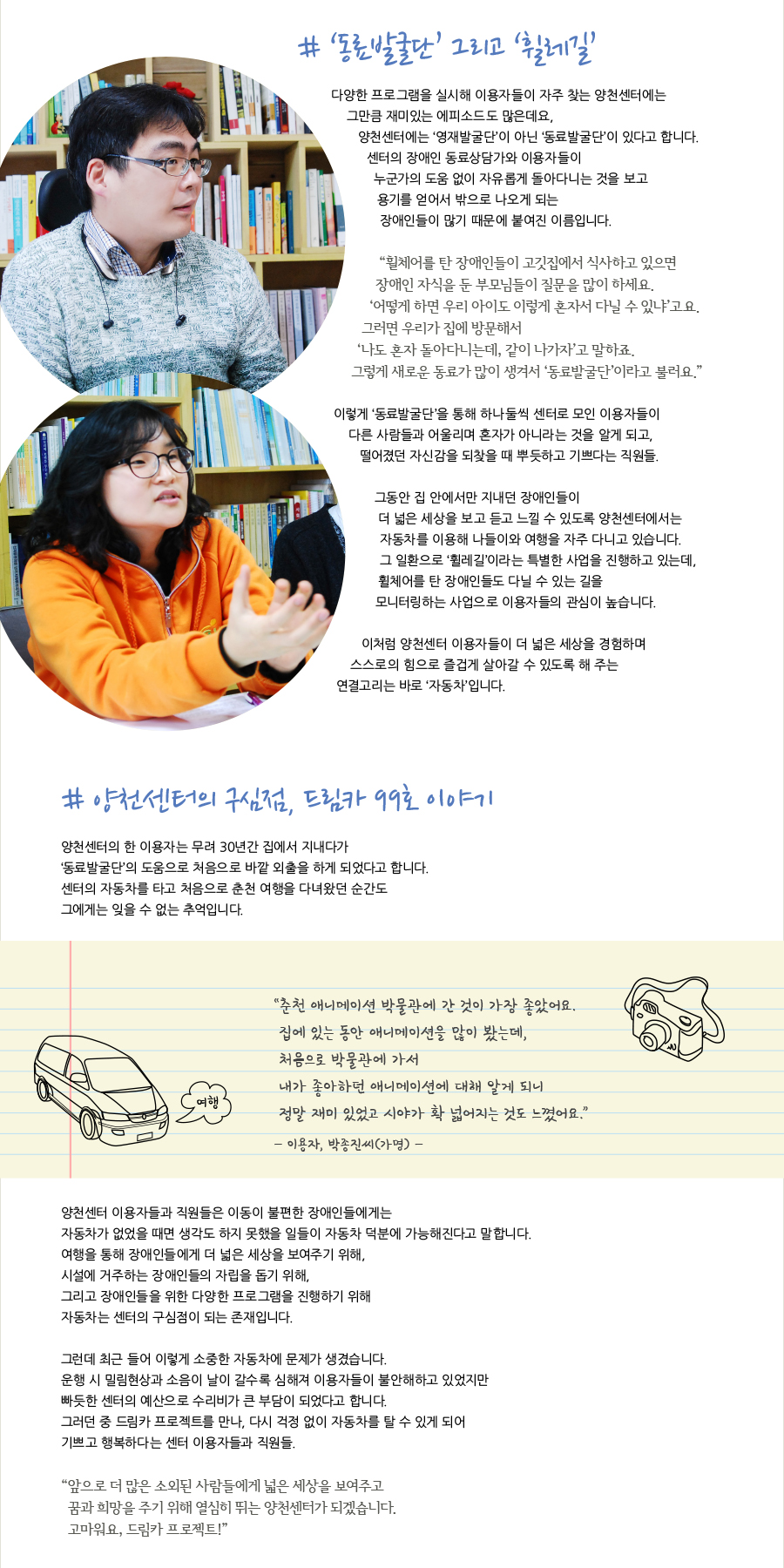 # ‘동료발굴단’ 그리고 ‘휠레길’  다양한 프로그램을 실시해 이용자들이 자주 찾는 양천센터에는 그만큼 재미있는 에피소드도 많은데요,  양천센터에는 ‘영재발굴단’이 아닌 ‘동료발굴단’이 있다고 합니다. 센터의 장애인 동료상담가와 이용자들이 누군가의 도움 없이 자유롭게 돌아다니는 것을 보고 용기를 얻어서 밖으로 나오게 되는 장애인들이 많기 때문에 붙여진 이름입니다.  “휠체어를 탄 장애인들이 고깃집에서 식사하고 있으면 장애인 자식을 둔 부모님들이 질문을 많이 하세요. ‘어떻게 하면 우리 아이도 이렇게 혼자서 다닐 수 있냐’고요. 그러면 우리가 집에 방문해서 ‘나도 혼자 돌아다니는데, 같이 나가자’고 말하죠. 그렇게 새로운 동료가 많이 생겨서 ‘동료발굴단’이라고 불러요.”  이렇게 ‘동료발굴단’을 통해 하나둘씩 센터로 모인 이용자들이 다른 사람들과 어울리며 혼자가 아니라는 것을 알게 되고, 떨어졌던 자신감을 되찾을 때 뿌듯하고 기쁘다는 직원들.  그동안 집 안에서만 지내던 장애인들이 더 넓은 세상을 보고 듣고 느낄 수 있도록 양천센터에서는 자동차를 이용해 나들이와 여행을 자주 다니고 있습니다. 그 일환으로 ‘휠레길’이라는 특별한 사업을 진행하고 있는데, 휠체어를 탄 장애인들도 다닐 수 있는 길을 모니터링하는 사업으로 이용자들의 관심이 높습니다.  이처럼 양천센터 이용자들이 더 넓은 세상을 경험하며 스스로의 힘으로 즐겁게 살아갈 수 있도록 해 주는 연결고리는 바로 ‘자동차’입니다.   # 양천센터의 구심점, 드림카 99호 이야기  양천센터의 한 이용자는 무려 30년간 집에서 지내다가 ‘동료발굴단’의 도움으로 처음으로 바깥 외출을 하게 되었다고 합니다. 센터의 자동차를 타고 처음으로 춘천 여행을 다녀왔던 순간도 그에게는 잊을 수 없는 추억입니다.  “춘천 애니메이션 박물관에 간 것이 가장 좋았어요. 집에 있는 동안 애니메이션을 많이 봤는데, 처음으로 박물관에 가 내가 좋아하던 애니메이션에 대해 알게 되니 정말 재밌었고 시야가 확 넓어지는 것도 느꼈어요.” - 이용자, 박종진씨(가명)  양천센터 이용자들과 직원들은 이동이 불편한 장애인들에게는 자동차가 없었을 때면 생각도 하지 못했을 일들이 자동차 덕분에 가능해진다고 말합니다. 여행을 통해 장애인들에게 더 넓은 세상을 보여주기 위해, 시설에 거주하는 장애인들의 자립을 돕기 위해, 그리고 장애인들을 위한 다양한 프로그램을 진행하기 위해 자동차는 센터의 구심점이 되는 존재입니다.