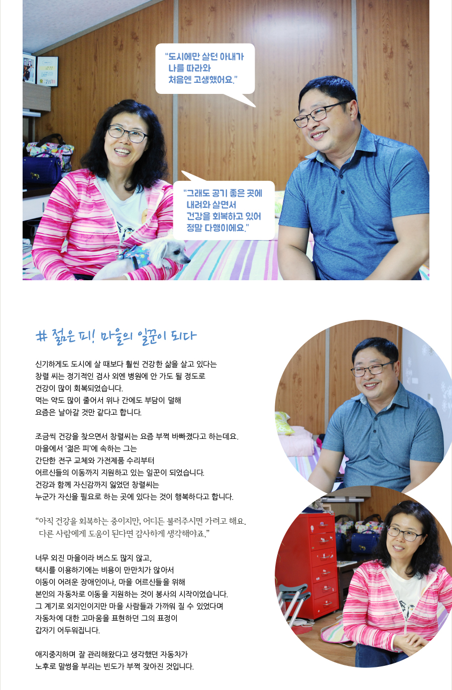 # 젊은 피! 마을의 일꾼이 되다  신기하게도 도시에 살 때보다 훨씬 건강한 삶을 살고 있다는 창렬 씨는 정기적인 검사 외엔 병원에 안 가도 될 정도로 건강이 많이 회복되었습니다. 먹는 약도 많이 줄어서 위나 간에도 부담이 덜해 요즘은 날아갈 것 만 같다고 합니다.   조금씩 건강을 찾으면서 창렬씨는 요즘 부쩍 바빠졌다고 하는데요.  마을에서 ‘젊은 피’에 속하는 그는 간단한 전구 교체와 가전제품 수리부터 어르신들의 이동까지 지원하고 있는 일꾼이 되었습니다.  건강과 함께 자신감까지 잃었던 창렬씨는 누군가 자신을 필요로 하는 곳에 있다는 것이 행복하다고 합니다.    “아직 건강을 회복하는 중이지만, 어디든 불러주시면 가려고 해요. 다른 사람에게 도움이 된다면 감사하게 생각해야죠.”    너무 외진 마을이라 버스도 많지 않고, 택시를 이용하기에는 비용이 만만치가 않아서 이동이 어려운 장애인이나, 마을 어르신들을 위해 본인의 자동차로 이동을 지원하는 것이 봉사의 시작이었습니다. 그 계기로 외지인이지만 마을사람들과 가까워 질 수 있었다며 자동차에 대한 고마움을 표현하던 그의 표정이 갑자기 어두워집니다.    애지중지하며 잘 관리해왔다고 생각했던 자동차가 노후로 말썽을 부리는 빈도가 부쩍 잦아진 것입니다.