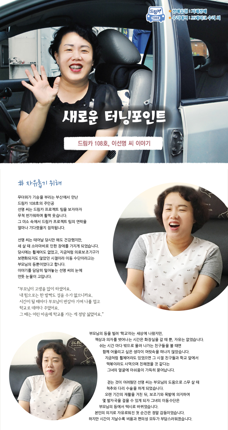 드림카 108호 주인공 이선명씨 이야기 장애유형 : 지체장애 수리내역 : 브레이크 수리 외  <새로운 터닝포인트>  # 자유롭기 위해   무더위가 기승을 부리는 부산에서 만난 드림카 108호의 주인공  선명 씨는 드림카 프로젝트 팀을 보자마자 무척 반가워하며 활짝 웃습니다. 그 미소 속에서 드림카 프로젝트 팀의 연락을 얼마나 기다렸을지 짐작됩니다.   선명 씨는 태어날 당시만 해도 건강했지만, 세 살 때 소아마비로 인한 장애를 가지게 되었습니다. 당시에는 휠체어도 없었고, 지금처럼 의료보조기구가 보편화되지도 않았던 시절이라 이동 수단이라고는 부모님의 등뿐이었다고 합니다. 이야기를 담담히 털어놓는 선명 씨의 눈에 언뜻 눈물이 고입니다.   “부모님이 고생을 많이 하셨어요. 내 힘으로는 한 발짝도 걸을 수가 없으니까요. 시간이 될 때마다 부모님이 번갈아 가며 나를 업고 학교로 데려다 주었어요. 그 때는 어린 마음에 학교를 가는 게 정말 싫었어요.”  부모님의 등을 빌려 ‘학교’라는 세상에 나왔지만, 책상과 의자를 벗어나는 시간은 화장실을 갈 때 뿐, 자유는 없었습니다. 쉬는 시간 마다 밖으로 몰려 나가는 친구들을 볼 때면 함께 어울리고 싶은 생각이 머릿속을 떠나지 않았습니다.  지금처럼 휠체어라도 있었으면 그 시절 친구들과 학교 앞에서 떡볶이라도 사먹으며 친해졌을 것 같다는 그녀의 얼굴에 아쉬움이 가득히 묻어납니다.   걷는 것이 어려웠던 선명 씨는 부모님의 도움으로 스무 살 때 척추와 다리 수술을 하게 되었습니다. 오랜 기간의 재활을 거친 뒤, 보조기와 목발에 의지하여 몇 발자국을 걸을 수 있게 되자 그녀의 이동수단은 부모님의 등에서 택시로 바뀌었습니다. 본인의 의지로 자유로워진 첫 순간은 정말 감동이었습니다. 하지만 시간이 지날수록 비용과 편의성 모두가 부담스러워졌습니다.