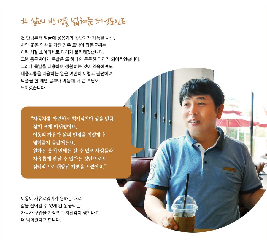 # 삶의 반경을 넓혀준 터닝포인트  첫 만남부터 얼굴에 웃음기와 장난기가 가득한 사람. 사람 좋은 인상을 가진 진주 토박이 하동균씨는 어린 시절 소아마비로 다리가 불편해졌습니다. 그런 동균씨에게 목발은 또 하나의 든든한 다리가 되어주었습니다. 그러나 목발을 이용하여 생활하는 것이 익숙해져도 대중교통을 이용하는 일은 여전히 어렵고 불편하여 외출을 할 때면 몸보다 마음에 더 큰 부담이 느껴졌습니다.  “자동차를 마련하고 획기적이다 싶을 만큼 삶이 크게 바뀌었어요. 이동의 자유가 삶의 반경을 이렇게나 넓혀줄지 몰랐거든요. 원하는 곳에 언제든 갈 수 있고 사람들과 자유롭게 만날 수 있다는 것만으로도 심리적으로 해방된 기분을 느꼈어요.”  이동이 자유로워지자 원하는 대로 삶을 끌어갈 수 있게 된 동균씨는 자동차 구입을 기점으로 자신감이 생겨나고 더 밝아졌다고 합니다.