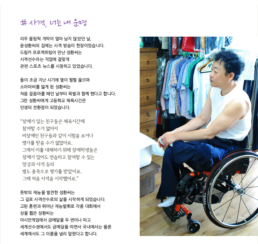 # 사격, 너는 내 운명  리우 올림픽 개막이 얼마 남지 않았던 날, 윤성환씨의 집에는 사격 방송이 한창이었습니다. 드림카 프로젝트팀이 만난 성환씨는 사격선수라는 직업에 걸맞게 관련 스포츠 뉴스를 시청하고 있었습니다.   돌이 조금 지난 시기에 열이 펄펄 끓으며 소아마비를 앓게 된 성환씨는 처음 걸음마를 떼던 날부터 목발과 함께 했다고 합니다. 그런 성환씨에게 고등학교 체육시간은 인생의 전환점이 되었습니다.   “장애가 있는 친구들은 체육시간에 참여할 수가 없어서 비장애인 친구들과 같이 시험을 보거나 평가를 받을 수가 없었어요. 그래서 이를 대체하기 위해 장애학생들은 장애가 있어도 연습하고 참여할 수 있는 양궁과 사격 등의 별도 종목으로 평가를 받았어요. 그때 처음 사격을 시작했어요.”  뜻밖의 재능을 발견한 성환씨는 그 길로 사격선수로의 삶을 시작하게 되었습니다. 고된 훈련과 뛰어난 재능발휘로 각종 대회에서 상을 휩쓴 성환씨는 아시안게임에서 금메달을 두 번이나 따고 세계선수권에서도 금메달을 따면서 국내에서는 물론 세계에서도 그 이름을 널리 알렸다고 합니다.