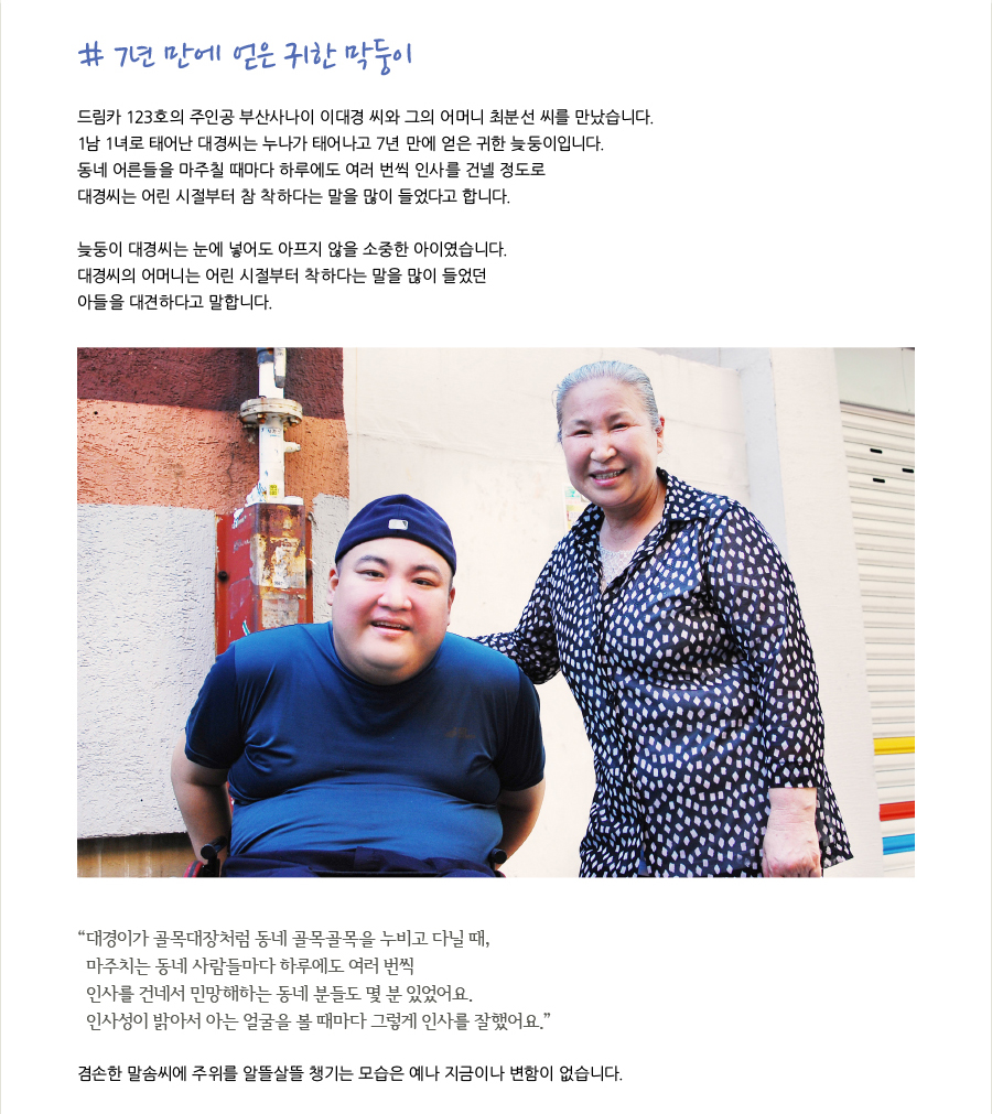 # 7년 만에 얻은 귀한 막둥이  드림카 123호의 주인공 부산사나이 이대경 씨와 그의 어머니 최분선 씨를 만났습니다. 1남 1녀로 태어난 대경씨는 누나가 태어나고 7년 만에 얻은 귀한 늦둥이입니다. 동네 어른들을 마주칠 때마다 하루에도 여러 번씩 인사를 건넬 정도로 대경씨는 어린 시절부터 참 착하다는 말을 많이 들었다고 합니다.   드림카 123호의 주인공 부산사나이 이대경 씨와 그의 어머니 최분선 씨를 만났습니다.  늦둥이 대경씨는 눈에 넣어도 아프지 않을 소중한 아이였습니다. 대경씨의 어머니는 어린 시절부터 착하다는 말을 많이 들었던 아들을 대견하다고 말합니다.  “대경이가 골목대장처럼 동네 골목골목을 누비고 다닐 때, 마주치는 동네 사람들마다 하루에도 여러 번씩 인사를 건네서 민망해하는 동네 분들도 몇 분 있었어요. 인사성이 밝아서 아는 얼굴을 볼 때마다 그렇게 인사를 잘했어요.”   겸손한 말솜씨에 주위를 알뜰살뜰 챙기는 모습은 예나 지금이나 변함이 없습니다.