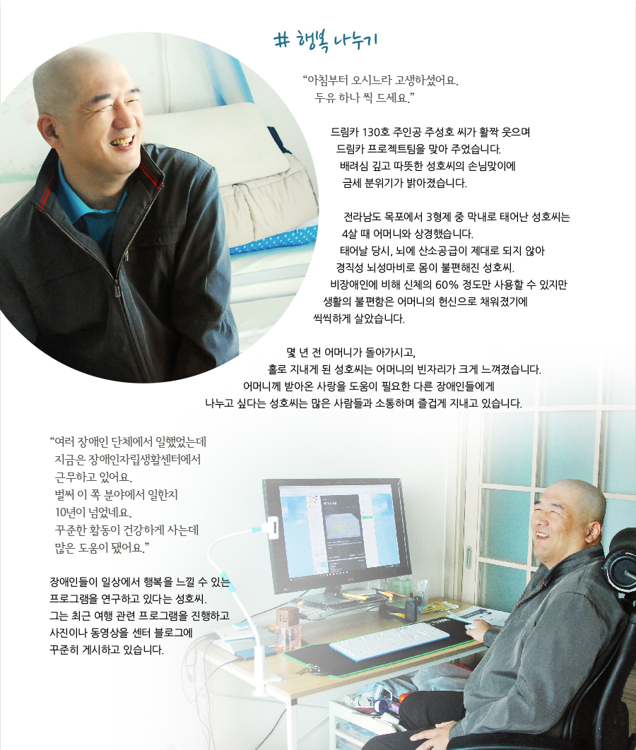 # 행복 나누기   “아침부터 오시느라 고생하셨어요. 두유 하나 씩 드세요.”  드림카 130호 주인공 주성호 씨가 활짝 웃으며 드림카 프로젝트팀을 맞아 주었습니다. 배려심 깊고 따뜻한 성호씨의 손님맞이에 금세 분위기가 밝아졌습니다.  전라남도 목포에서 3형제 중 막내로 태어난 성호씨는 4살 때 어머니와 상경했습니다. 태어날 당시, 뇌에 산소공급이 제대로 되지 않아 경직성 뇌성마비로 몸이 불편해진 성호씨. 비장애인에 비해 신체의 60% 정도만 사용할 수 있지만 생활의 불편함은 어머니의 헌신으로 채워졌기에 씩씩하게 살았습니다.   몇 년 전 어머니가 돌아가시고, 홀로 지내게 된 성호씨는 어머니의 빈자리가 크게 느껴졌습니다. 어머니께 받아온 사랑을 도움이 필요한 다른 장애인들에게 나누고 싶다는 성호씨는 많은 사람들과 소통하며 즐겁게 지내고 있습니다.  “여러 장애인 단체에서 일했었는데 지금은 장애인자립생활센터에서 근무하고 있어요. 벌써 이 쪽 분야에서 일한지 10년이 넘었네요. 꾸준한 활동이 건강하게 사는데 많은 도움이 됐어요.”  장애인들이 일상에서 행복을 느낄 수 있는 프로그램을 연구하고 있다는 성호씨. 그는 최근 여행 관련 프로그램을 진행하고 사진이나 동영상을 센터 블로그에 꾸준히 게시하고 있습니다.