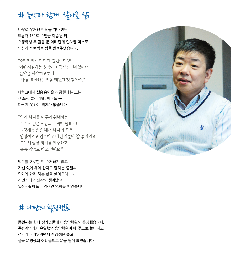 # 음악과 함께 살아온 삶  나무로 우거진 언덕을 지나 만난 드림카 132호 주인공 이종원 씨. 초등학생 두 딸을 둔 아빠답게 인자한 미소로 드림카 프로젝트 팀을 반겨주었습니다.  “소아마비로 다리가 불편하다보니 어린 시절에는 성격이 소극적인 편이었어요. 음악을 시작하고부터 ‘나’를 표현하는 법을 배웠던 것 같아요.”  대학교에서 실용음악을 전공했다는 그는 색소폰, 클라리넷, 피아노 등 다루지 못하는 악기가 없습니다.  “악기 하나를 다루기 위해서는 무수히 많은 시간과 노력이 필요해요. 그렇게 연습을 해서 하나의 곡을 안정적으로 연주하고 나면 기분이 참 좋아져요. 그래서 항상 악기를 연주하고 종종 작곡도 하고 있어요.”  악기를 연주할 땐 주저하지 않고 자신 있게 해야 한다고 말하는 종원씨. 악기와 함께 하는 삶을 살아오다보니 자연스레 자신감도 생겨났고 일상생활에도 긍정적인 영향을 받았습니다.   # 나만의 힐링캠프  종원씨는 한때 상가건물에서 음악학원도 운영했습니다. 주변지역에서 유일했던 음악학원이 네 곳으로 늘어나고 경기가 어려워지면서 수강생은 줄고, 결국 운영상의 어려움으로 문을 닫게 되었습니다.