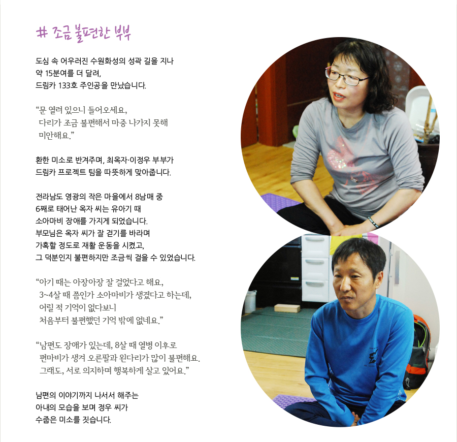 # 조금 불편한 부부 도심 속 어우러진 수원화성의 성곽 길을 지나 약 15분여를 더 달려, 드림카 133호 주인공을 만났습니다. “ 문 열려 있으니 들어오세요, 다리가 조금 불편해서 마중 나가지 못해 미안해요.” 환한 미소로 반겨주며, 최옥자·이정우 부부가 드림카 프로젝트 팀을 따뜻하게 맞아줍니다. 전라남도 영광의 작은 마을에서 8남매 중 6째로 태어난 옥자 씨는 유아기 때 소아마비 장애를 가지게 되었습니다. 부모님은 옥자 씨가 잘 걷기를 바라며 가혹할 정도로 재활 운동을 시켰고, 그 덕분인지 불편하지만 조금씩 걸을 수 있었습니다. “ 아기 때는 아장아장 잘 걸었다고 해요, 3~4살 때 쯤인가 소아마비가 생겼다고 하는데, 어릴 적 기억이 없다보니 처음부터 불편했던 기억 밖에 없네요.” “ 남편도 장애가 있는데, 8살 때 열병 이후로 편마비가 생겨 오른팔과 왼다리가 많이 불편해요. 그래도, 서로 의지하며 행복하게 살고 있어요.” 남편의 이야기까지 나서서 해주는 아내의 모습을 보며 정우 씨가 수줍은 미소를 짓습니다.