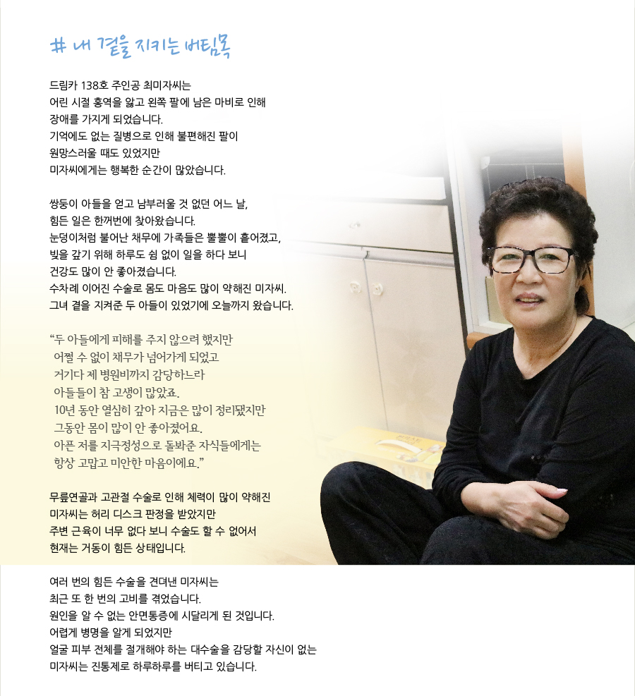 # 내 곁을 지키는 버팀목   드림카 138호 주인공 최미자씨는 어린 시절 홍역을 앓고 왼쪽 팔에 남은 마비로 인해 장애를 가지게 되었습니다. 기억에도 없는 질병으로 인해 불편해진 팔이 원망스러울 때도 있었지만 미자씨에게는 행복한 순간이 많았습니다.    쌍둥이 아들을 얻고 남부러울 것 없던 어느 날, 힘든 일은 한꺼번에 찾아왔습니다. 눈덩이처럼 불어난 채무에 가족들은 뿔뿔이 흩어졌고, 빚을 갚기 위해 하루도 쉼 없이 일을 하다 보니 건강도 많이 안 좋아졌습니다. 수차례 이어진 수술로 몸도 마음도 많이 약해진 미자씨. 그녀 곁을 지켜준 두 아들이 있었기에 오늘까지 왔습니다.   “두 아들에게 피해를 주지 않으려 했지만 어쩔 수 없이 채무가 넘어가게 되었고 거기다 제 병원비까지 감당하느라 아들들이 참 고생이 많았죠. 10년 동안 열심히 갚아 지금은 많이 정리됐지만 그동안 몸이 많이 안 좋아졌어요. 아픈 저를 지극정성으로 돌봐준 자식들에게는 항상 고맙고 미안한 마음이에요.”   무릎연골과 고관절 수술로 인해 체력이 많이 약해진 미자씨는 허리 디스크 판정을 받았지만 주변 근육이 너무 없다 보니 수술도 할 수 없어서 현재는 거동이 힘든 상태입니다.   여러 번의 힘든 수술을 견뎌낸 미자씨는 최근 또 한 번의 고비를 겪었습니다. 원인을 알 수 없는 안면통증에 시달리게 된 것입니다. 어렵게 병명을 알게 되었지만 얼굴 피부 전체를 절개해야 하는 대수술을 감당할 자신이 없는 미자씨는 진통제로 하루하루를 버티고 있습니다.