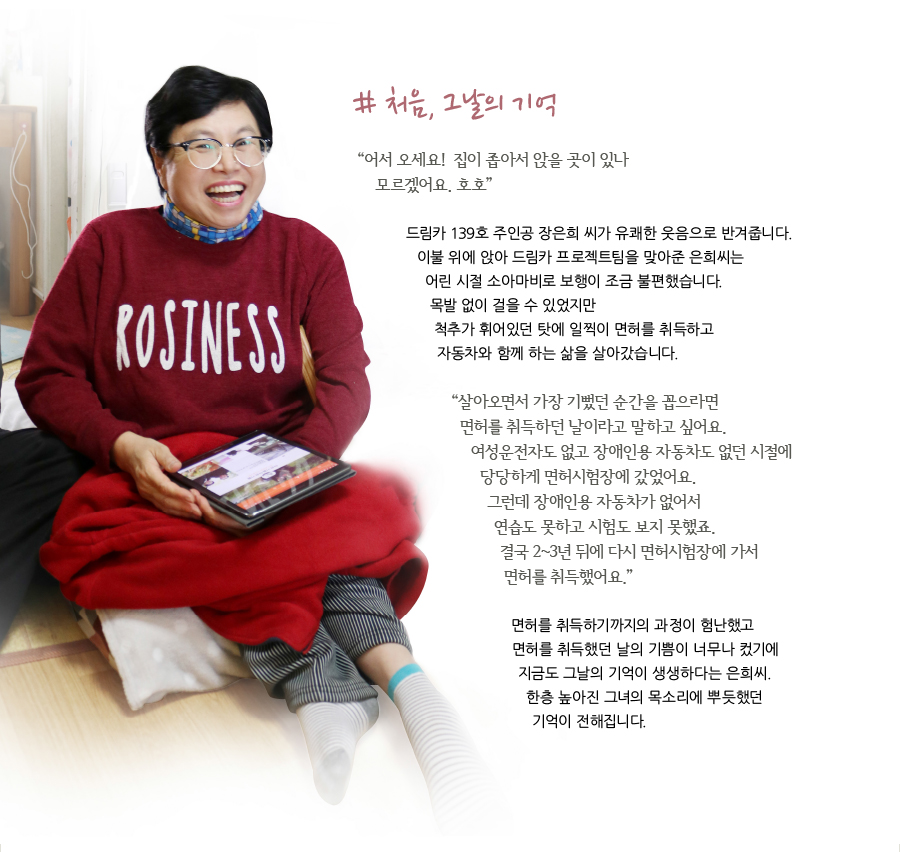 # 처음, 그날의 기억  “어서 오세요! 집이 좁아서 앉을 곳이 있나 모르겠어요. 호호”  드림카 139호 주인공 장은희 씨가 유쾌한 웃음으로 반겨줍니다. 이불 위에 앉아 드림카 프로젝트팀을 맞아준 은희씨는 어린 시절 소아마비로 보행이 조금 불편했습니다. 목발 없이 걸을 수 있었지만 척추가 휘어있던 탓에 일찍이 면허를 취득하고 자동차와 함께 하는 삶을 살아갔습니다.  “살아오면서 가장 기뻤던 순간을 꼽으라면 면허를 취득하던 날이라고 말하고 싶어요. 여성운전자도 없고 장애인용 자동차도 없던 시절에 당당하게 면허시험장에 갔었어요. 그런데 장애인용 자동차가 없어서 연습도 못하고 시험도 보지 못했죠. 결국 2~3년 뒤에 다시 면허시험장에 가서 면허를 취득했어요.”  면허를 취득하기까지의 과정이 험난했고 면허를 취득했던 날의 기쁨이 너무나 컸기에 지금도 그날의 기억이 생생하다는 은희씨. 한층 높아진 그녀의 목소리에 뿌듯했던 기억이 전해집니다.