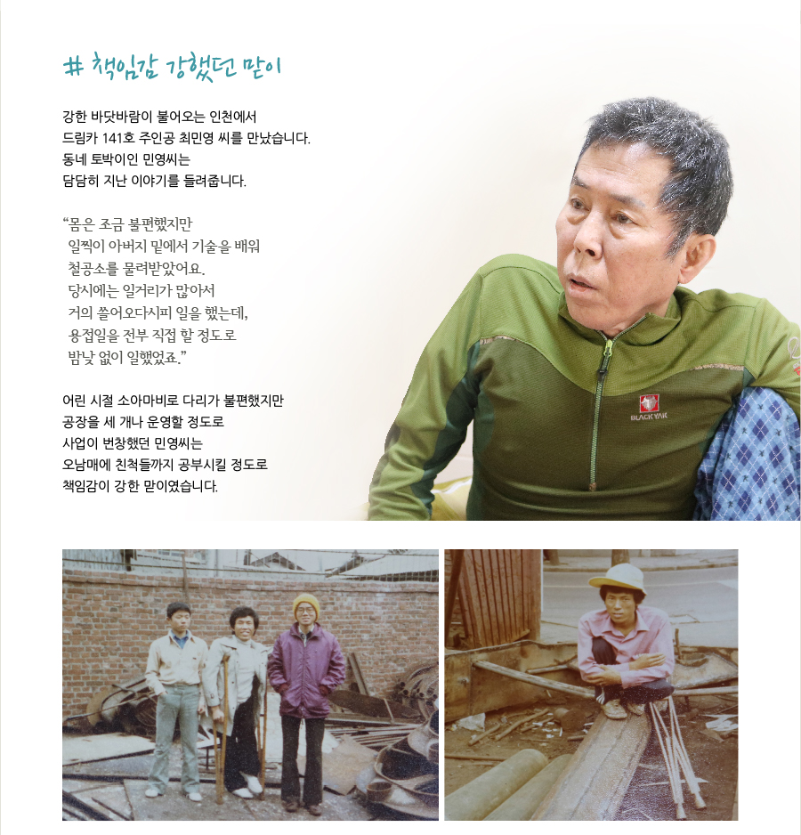 # 책임감 강했던 맏이  강한 바닷바람이 불어오는 인천에서 드림카 141호 주인공 최민영 씨를 만났습니다. 동네 토박이인 민영씨는 담담히 지난 이야기를 들려줍니다.  “몸은 조금 불편했지만 일찍이 아버지 밑에서 기술을 배워 철공소를 물려받았어요. 당시에는 일거리가 많아서 거의 쓸어오다시피 일을 했는데, 용접일을 전부 직접 할 정도로 밤낮 없이 일했었죠.”  어린 시절 소아마비로 다리가 불편했지만 공장을 세 개나 운영할 정도로 사업이 번창했던 민영씨는 오남매에 친척들까지 공부시킬 정도로 책임감이 강한 맏이였습니다.