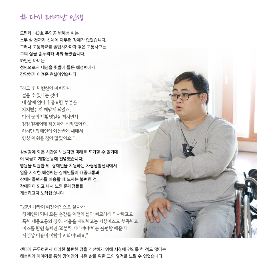 # 다시 태어난 인생    드림카 143호 주인공 변해성씨는 스무 살 전까지 신체에 아무런 장애가 없었습니다. 그러나 고등학교를 졸업하자마자 겪은 교통사고는 그의 삶을 송두리째 바꿔 놓았습니다. 하반신 마비는 성인으로서 내딛을 첫발에 들뜬 해성씨에게 감당하기 어려운 현실이었습니다.   “사고 후 하반신이 마비되니 걸을 수 있다는 것이 내 삶에 얼마나 중요한 부분을 차지했는지 깨닫게 되었죠. 여러 곳의 재활병원을 거치면서 점점 휠체어에 적응하기 시작했어요. 하지만 장애인의 이동권에 대해서 항상 아쉬운 점이 많았어요.”    상실감에 힘든 시간을 보냈지만 미래를 포기할 수 없기에 이 악물고 재활운동에 전념했습니다. 병원을 퇴원한 뒤, 장애인을 지원하는 자립생활센터에서 일을 시작한 해성씨는 장애인들이 대중교통과 장애인콜택시를 이용할 때 느끼는 불편한 점, 장애인이 되고 나서 느낀 문제점들을 개선하고자 노력했습니다.   “20년 가까이 비장애인으로 살다가 장애인이 되니 모든 순간을 이전의 삶과 비교하게 되더라고요. 특히 대중교통의 경우, 서울을 제외하고는 저상버스도 부족하고 버스를 한번 놓치면 50분씩 기다려야 하는 불편함 때문에 사실상 이용이 어렵다고 봐야 돼요.”   센터에 근무하면서 이러한 불편한 점을 개선하기 위해 시청에 건의를 한 적도 많다는 해성씨의 이야기를 통해 장애인의 나은 삶을 위한 그의 열정을 느낄 수 있었습니다.